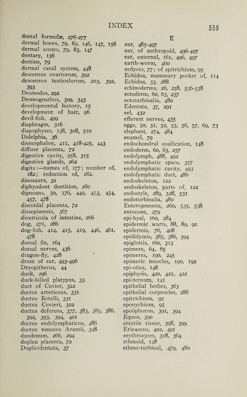 dental formulae, 276-277 dermal bones, 79, 82, 146, 147, 156 dermal scutes, 79, 83, 147 dentary, 156 dentine, 79 dermal canal system, 448 descensus ovariorum, 392 descensus testiculorum, 203, 392, 393 Desmodus, 292 Desmognathus, 309, 343 developmental history, 15 development of hair, 96 devil-fish, 499 diaphragm, 316 diapophyses, 138, 508, 510 Didelphia, 36 diencephalon, 411, 418-425, 443 diffuse placenta, 72 digestive cavity, 258, 315 digestive glands, 262 digits:—names of, 177; number of, 182; reduction of, 182. dinosaurs, 32 diphyodont dentition, 280 dipnoans, 30, 176, 449, 453, 454, 457, 478 discoidal placenta, 72 dissepiments, 367 diverticula of intestine, 266 dog, 271, 286 dog-fish, 414, 415, 419, 446, 461, 478 dorsal fin, 164 dorsal nerves, 436 dragon-fly, 428 drum of ear, 493-496 Dryopithecus, 44 duck, 296 duck-billed platypus, 33 duct of Cuvier, 322 ductus arteriosus, 331 ductus Botalli, 331 ductus Cuvieri, 322 ductus deferens, 377, 383, 385, 386, 392, 393, 394, 401 ductus endolymphaticus, 486 ductus venosus Arantii, 348 duodenum, 266, 294 duplex placenta, 72 Duplicidentata, 37 E ear, 485-497 ear, of anthropoid, 496-497 ear, external, 161, 496, 497 earth-worm, 460 ecdyses, 77; of epitrichium, 95 Echidna, mammary pocket of, 114 Echidna, 33, 288 echinoderms, 26, 258, 536-538 ectoderm, 60, 63, 257 ectoturbinalia, 480 Edentata, 37, 291 eel, 432 efferent nerves, 435 eggs, 50, 51, 52, 53, 56, 57, 69, 73 elephant, 274, 484 enamel, 79 endochondral ossification, 148 endoderm, 60, 63, 257 endolymph, 488, 492 endolymphatic space, 357 endolymphatic cavity, 493 endolymphatic duct, 486 endoskeleton, 122 endoskeleton, parts of, 122 endostyle, 289, 528, 531 endoturbinalia, 480 Enteropneusta, 260, 535, 538 entocone, 279 epi-hyal, 160, 284 epidermic warts, 88, 89, 90 epidermis, 76, 408 epididymis, 385, 386, 394 epiglottis, 160, 313 epimere, 64, 65 epimeres, 190, 245 epimeric muscles, 190, 192 epi-otics, 148 epiphysis, 420, 421, 422 episternum, 141 epithelial bodies, 363 epithelial corpuscles, 286 epitrichium, 95 eponychium, 95 epoophoron, 391, 394 Equus, 390 erectile tissue, 398, 399 Erinaceus, 402, 491 erythrocytes, 318, 364 ethmoid, 148 ethmo-turbinal, 479, 480