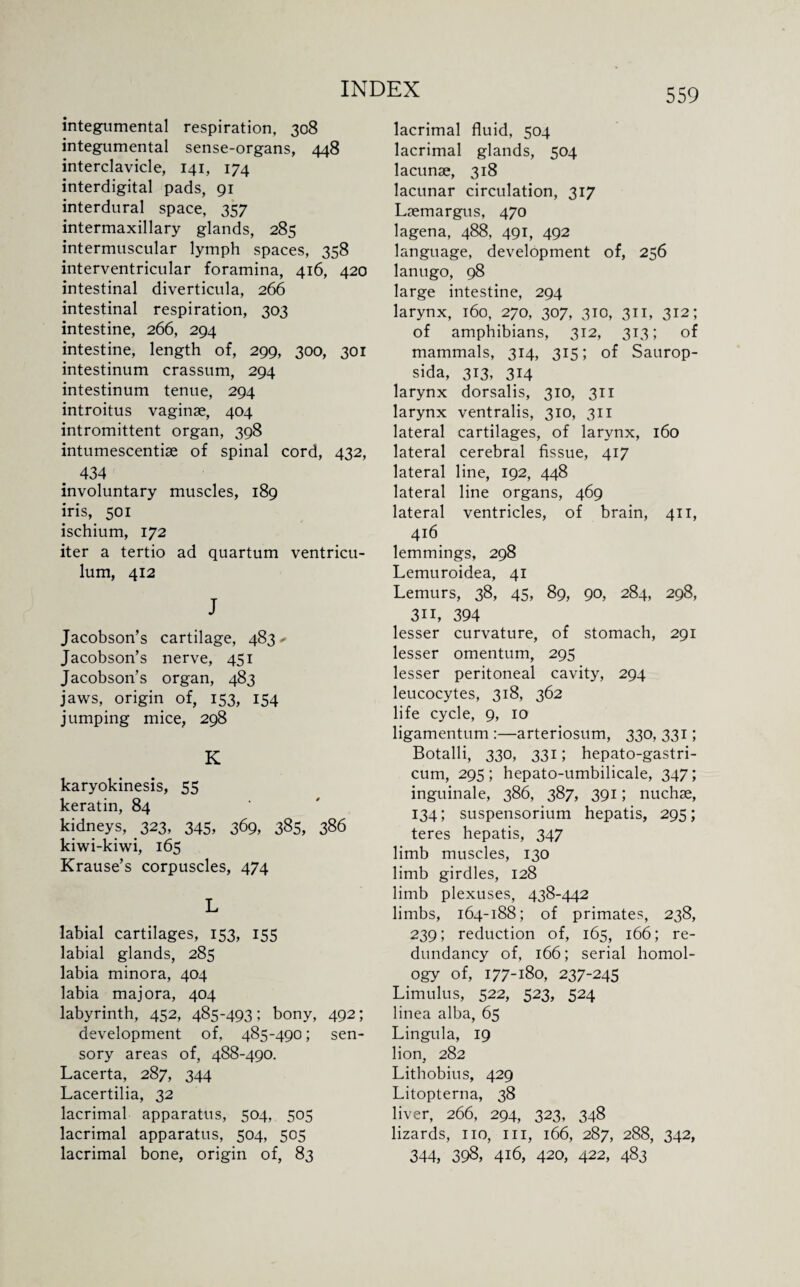 mtegumental respiration, 308 integumental sense-organs, 448 interclavicle, 141, 174 interdigital pads, 91 interdural space, 357 intermaxillary glands, 285 intermuscular lymph spaces, 358 interventricular foramina, 416, 420 intestinal diverticula, 266 intestinal respiration, 303 intestine, 266, 294 intestine, length of, 299, 300, 301 intestinum crassum, 294 intestinum tenue, 294 introitus vaginae, 404 intromittent organ, 398 intumescentiae of spinal cord, 432, 434 involuntary muscles, 189 iris, 501 ischium, 172 iter a tertio ad quartum ventricu- lum, 412 J Jacobson’s cartilage, 483 - Jacobson’s nerve, 451 Jacobson’s organ, 483 jaws, origin of, 153, 154 jumping mice, 298 K karyokinesis, 55 keratin, 84 kidneys, 323, 345, 369, 385, 386 kiwi-kiwi, 165 Krause’s corpuscles, 474 L labial cartilages, 153, 155 labial glands, 285 labia minora, 404 labia majora, 404 labyrinth, 452, 485-493; bony, 492; development of, 485-490; sen¬ sory areas of, 488-490. Lacerta, 287, 344 Lacertilia, 32 lacrimal apparatus, 504, 505 lacrimal apparatus, 504, 505 lacrimal bone, origin of, 83 lacrimal fluid, 504 lacrimal glands, 504 lacunae, 318 lacunar circulation, 317 Laemargus, 470 lagena, 488, 491, 492 language, development of, 256 lanugo, 98 large intestine, 294 larynx, 160, 270, 307, 310, 311, 312; of amphibians, 312, 313; of mammals, 314, 315; of Saurop- sida, 313, 314 larynx dorsalis, 310, 311 larynx ventralis, 310, 311 lateral cartilages, of larynx, 160 lateral cerebral fissue, 417 lateral line, 192, 448 lateral line organs, 469 lateral ventricles, of brain, 411, 416 lemmings, 298 Lemuroidea, 41 Lemurs, 38, 45, 89, 90, 284, 298, 3i 1, 394 lesser curvature, of stomach, 291 lesser omentum, 295 lesser peritoneal cavity, 294 leucocytes, 318, 362 life cycle, 9, 10 ligamentum :—arteriosum, 330, 331; Botalli, 330, 331; hepato-gastri- cum, 295; hepato-umbilicale, 347; inguinale, 386, 387, 391; nuchse, 134; suspensorium hepatis, 295; teres hepatis, 347 limb muscles, 130 limb girdles, 128 limb plexuses, 438-442 limbs, 164-188; of primates, 238, 239; reduction of, 165, 166; re¬ dundancy of, 166; serial homol¬ ogy of, 177-180, 237-245 Limulus, 522, 523, 524 linea alba, 65 Lingula, 19 lion, 282 Lithobius, 429 Litopterna, 38 liver, 266, 294, 323, 348 lizards, no, in, 166, 287, 288, 342, 344, 398, 416, 420, 422, 483