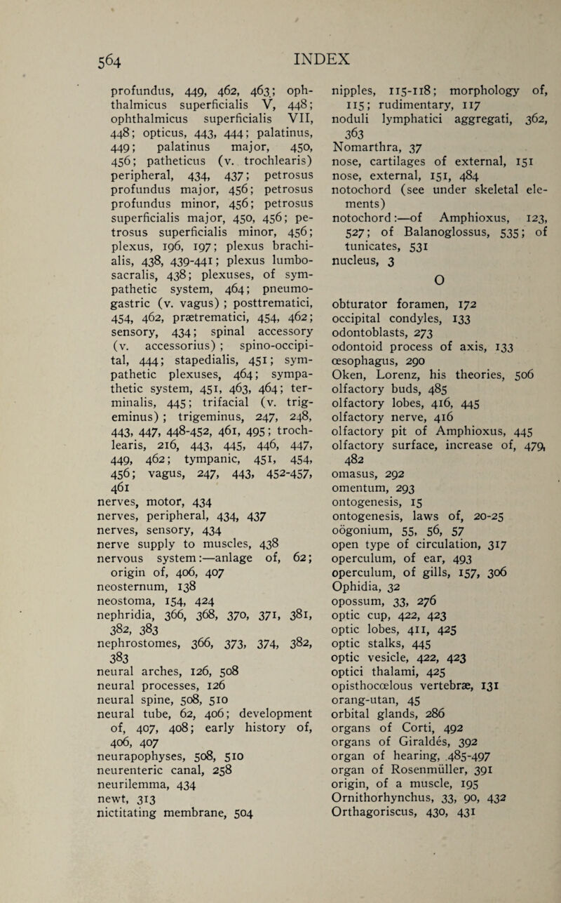 profundus, 449, 462, 463; oph¬ thalmicus superficialis V, 448; ophthalmicus superficialis VII, 448; opticus, 443, 444; palatinus, 449; palatinus major, 450, 456; patheticus (v. trochlearis) peripheral, 434, 437; petrosus profundus major, 456; petrosus profundus minor, 456; petrosus superficialis major, 450, 456; pe¬ trosus superficialis minor, 456; plexus, 196, 197; plexus brachi- alis, 438, 439-441; plexus lumbo- sacralis, 438; plexuses, of sym¬ pathetic system, 464; pneumo- gastric (v. vagus) ; posttrematici, 454, 462, prsetrematici, 454, 462; sensory, 434; spinal accessory (v. accessorius) ; spino-occipi- tal, 444; stapedialis, 451; sym¬ pathetic plexuses, 464; sympa¬ thetic system, 451, 463, 464; ter- minalis, 445; trifacial (v. trig¬ eminus) ; trigeminus, 247, 248, 443, 447, 448-452, 461, 495; troch¬ learis, 216, 443, 445, 446, 447, 449, 462; tympanic, 451, 454, 456; vagus, 247, 443, 452-457, 461 nerves, motor, 434 nerves, peripheral, 434, 437 nerves, sensory, 434 nerve supply to muscles, 438 nervous system :—anlage of, 62; origin of, 406, 407 neosternum, 138 neostoma, 154, 424 nephridia, 366, 368, 370, 371, 381, 382, 383 nephrostomes, 366, 373, 374, 382, 383 neural arches, 126, 508 neural processes, 126 neural spine, 508, 510 neural tube, 62, 406; development of, 407, 408; early history of, 406, 407 neurapophyses, 508, 510 neurenteric canal, 258 neurilemma, 434 newt, 313 nictitating membrane, 504 nipples, 115-118; morphology of, 115; rudimentary, 117 noduli lymphatici aggregati, 362, 363 Nomarthra, 37 nose, cartilages of external, 151 nose, external, 151, 484 notochord (see under skeletal ele¬ ments) notochord :—of Amphioxus, 123, 527; of Balanoglossus, 535; of tunicates, 531 nucleus, 3 O obturator foramen, 172 occipital condyles, 133 odontoblasts, 273 odontoid process of axis, 133 oesophagus, 290 Oken, Lorenz, his theories, 506 olfactory buds, 485 olfactory lobes, 416, 445 olfactory nerve, 416 olfactory pit of Amphioxus, 445 olfactory surface, increase of, 479, 482 omasus, 292 omentum, 293 ontogenesis, 15 ontogenesis, laws of, 20-25 oogonium, 55, 56, 57 open type of circulation, 317 operculum, of ear, 493 operculum, of gills, 157, 306 Ophidia, 32 opossum, 33, 276 optic cup, 422, 423 optic lobes, 411, 425 optic stalks, 445 optic vesicle, 422, 423 optici thalami, 425 opisthoccelous vertebrae, 131 orang-utan, 45 orbital glands, 286 organs of Corti, 492 organs of Giraldes, 392 organ of hearing, 485-497 organ of Rosenmiiller, 391 origin, of a muscle, 195 Ornithorhynchus, 33, 90, 432 Orthagoriscus, 430, 431