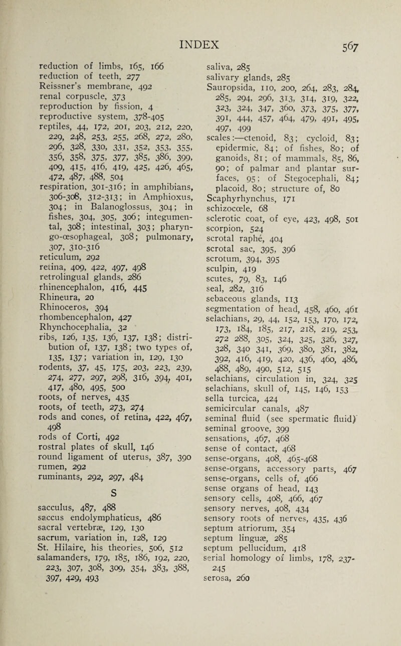 reduction of limbs, 165, 166 reduction of teeth, 277 Reissner’s membrane, 492 renal corpuscle, 373 reproduction by fission, 4 reproductive system, 378-405 reptiles, 44, 172, 201, 203, 212, 220, 229, 248, 253, 255, 268, 272, 280, 296, 328, 330, 33i, 352, 353, 355, 356, 358, 375, 377, 385, 386, 399, 409, 415, 416, 4i9, 425, 426, 465, 472, 487, 488, 504 respiration, 301-316; in amphibians, 306-308, 312-313; in Amphioxus, 304; in Balanoglossus, 304; in fishes, 304, 305, 306; integumen- tal, 308; intestinal, 303; pharyn- go-oesophageal, 308; pulmonary, 307, 310-316 reticulum, 292 reiina, 409, 422, 497, 498 retrolingual glands, 286 rhinencephalon, 416, 445 Rhineura, 20 Rhinoceros, 394 rhombencephalon, 427 Rhynchocephalia, 32 ribs, 126, 135, 136, 137, 138; distri¬ bution of, 137, 138; two types of, 135, 137; variation in, 129, 130 rodents, 37, 45, 175, 203, 223, 239, 274, 277, 297, 298, 316, 394; 401, 417, 480, 495, 500 roots, of nerves, 435 roots, of teeth, 273, 274 rods and cones, of retina, 422, 467, 498 rods of Corti, 492 rostral plates of skull, 146 round ligament of uterus, 387, 390 rumen, 292 ruminants, 292, 297, 484 S sacculus, 487, 488 saccus endolymphaticus, 486 sacral vertebrae, 129, 130 sacrum, variation in, 128, 129 St. Hilaire, his theories, 506, 512 salamanders, 179, 185, 186, 192, 220, 223, 307, 308, 309, 354, 383, 388, 397, 429, 493 saliva, 285 salivary glands, 285 Sauropsida, no, 200, 264, 283, 284 285, 294, 296, 313, 314, 319, 322, 323, 324, 347, 360, 373, 375, 377, 391, 444, 457, 464, 479, 491, 495, 497, 499 scales :—ctenoid, 83 ; cycloid, 83; epidermic, 84; of fishes, 80; of ganoids, 81; of mammals, 85, 86, 90; of palmar and plantar sur¬ faces, 95; of Stegocephali, 84; placoid, 80; structure of, 80 Scaphyrhynchus, 171 schizocoele, 68 sclerotic coat, of eye, 423, 498, 501 scorpion, 524 scrotal raphe, 404 scrotal sac, 395, 396 scrotum, 394, 395 sculpin, 419 scutes, 79, 83, 146 seal, 282, 316 sebaceous glands, 113 segmentation of head, 458, 460, 461 selachians, 29, 44, 152, 153, 170, 172, 173, 184, 185, 217, 218, 219, 253, 272 288, 305, 324, 325, 326, 327, 328, 340 341, 369, 380, 381, 382, 392, 416, 419, 420, 436, 460, 486, 488, 489, 490, 512, 515 selachians, circulation in, 324, 325 selachians, skull of, 145, 146, 153 sella turcica, 424 semicircular canals, 487 seminal fluid (see spermatic fluid) seminal groove, 399 sensations, 467, 468 sense of contact, 468 sense-organs, 408, 465-468 sense-organs, accessory parts, 467 sense-organs, cells of, 466 sense organs of head, 143 sensory cells, 408, 466, 467 sensory nerves, 408, 434 sensory roots of nerves, 435, 436 septum atriorum, 354 septum linguae, 285 septum pellucidum, 418 serial homology of limbs, 178, 237- 245 serosa, 260
