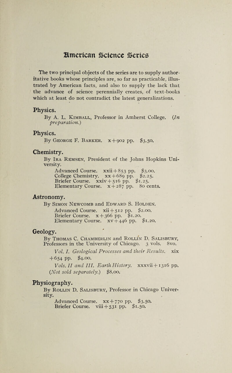 Bmerlcan Science Series The two principal objects of the series are to supply author¬ itative books whose principles are, so far as practicable, illus¬ trated by American facts, and also to supply the lack that the advance of science perennially creates, of text-books which at least do not contradict the latest generalizations. * Physics. By A. L. Kimball, Professor in Amherst College. (In preparation.) Physics. By George) F. Barker, x + 902 pp. $3.50. Chemistry. By Ira Remsen, President of the Johns Hopkins Uni¬ versity. Advanced Course, xxii + 853 pp. $3.00. College Chemistry, xx + 689 pp. $2.25. Briefer Course, xxiv + 516 pp. $1.25. Elementary Course, x + 287 pp. 80 cents. Astronomy. By Simon Newcomb and Edward S. Hodden. Advanced Course, xii + 512 pp. $2.00. Briefer Course, x + 366 pp. $1.20. Elementary Course, xv + 446 pp. $1.20. Geology. By Thomas C. Chamberlin and Rollin D. Salisbury, Professors in the University of Chicago. 3 vols. 8vo. Vol. I. Geological Processes and their Results, xix + 654 pp. $4.00. Vols. II and III. Earth History, xxxvii + 1316 pp. (Not sold separately.) $8.00. Physiography. By Rollin D. Salisbury, Professor in Chicago Univer¬ sity. Advanced Course, xx + 770 pp. $3.50. Briefer Course, viii + 531 pp. $1.50.