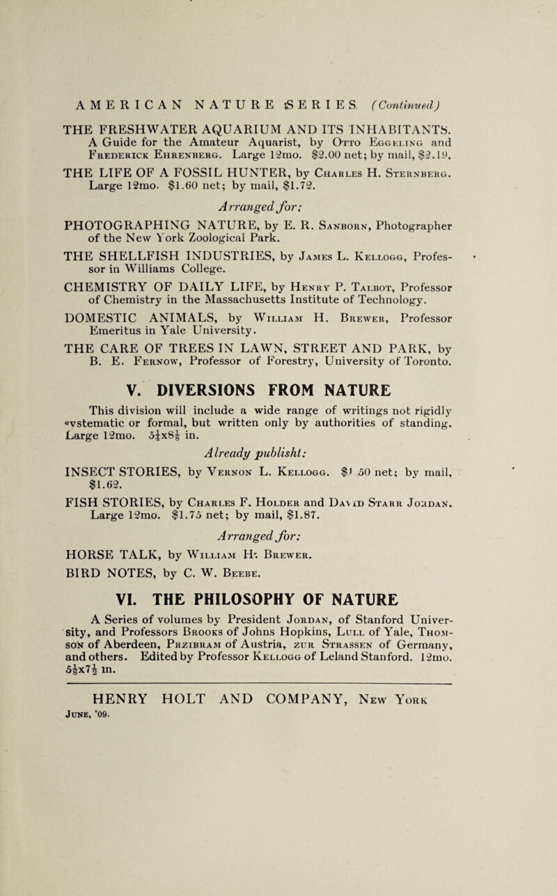 THE FRESHWATER AQUARIUM AND ITS INHABITANTS. A Guide for the Amateur Aquarist, by Otto Egglling and Frederick Ehrenberg. Large 12mo. $2.00 net; by mail, $2. THE LIFE OF A FOSSIL HUNTER, by Charles H. Sternberg. Large 12mo. $1.60 net; by mail, $1.72. Arranged for; PHOTOGRAPHING NATURE, by E. R. Sanborn, Photographer of the New York Zoological Park. THE SHELLFISH INDUSTRIES, by James L. Kellogg, Profes¬ sor in Williams College. CHEMISTRY OF DAILY LIFE, by Henry P. Talbot, Professor of Chemistry in the Massachusetts Institute of Technology. DOMESTIC ANIMALS, by William H. Brewer, Professor Emeritus in Yale University. THE CARE OF TREES IN LAWN, STREET AND PARK, by B. E. Fernow, Professor of Forestry, University of Toronto. V. DIVERSIONS FROM NATURE This division will include a wide range of writings not rigidly «vstematic or formal, but written only by authorities of standing. Large 12mo. 5jx8| in. Already publisht: INSECT STORIES, by Vernon L. Kellogg. $1 50 net; by mail, $1.62. FISH STORIES, by Charles F. Holder and Da\id Starr Jordan. Large 12mo. $1.75 net; by mail, $1.87. A rranged for; HORSE TALK, by William H'. Brewer. BIRD NOTES, by C. W. Beebe. VI. THE PHILOSOPHY OF NATURE A Series of volumes by President Jordan, of Stanford Univer¬ sity, and Professors Brooks of Johns Hopkins, Lull of Yale, Thom¬ son of Aberdeen, Przibram of Austria, zur Strassen of Germany, and others. Edited by Professor Kellogg of Leland Stanford. 12mo. 5^x7^ in. HENRY HOLT AND COMPANY, New York June, '09.