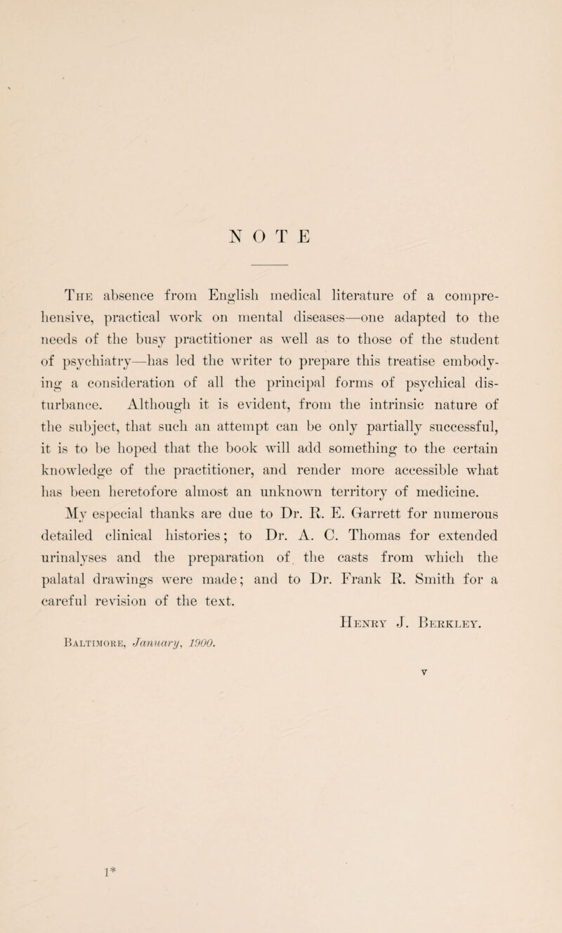 NOTE The absence from English medical literature of a compre¬ hensive, practical work on mental diseases—one adapted to the needs of the busy practitioner as well as to those of the student of psychiatry—has led the writer to prepare this treatise embody¬ ing a consideration of all the principal forms of psychical dis¬ turbance. Although it is evident, from the intrinsic nature of the subject, that such an attempt can be only partially successful, it is to be hoped that the book will add something to the certain knowledge of the practitioner, and render more accessible what has been heretofore almost an unknown territory of medicine. My especial thanks are due to Dr. R. E. Garrett for numerous detailed clinical histories; to Dr. A. C. Thomas for extended urinalyses and the preparation of the casts from which the palatal drawings were made; and to Dr. Frank R. Smith for a careful revision of the text. Henry J. Berkley. Baltimore, January, 1900. y