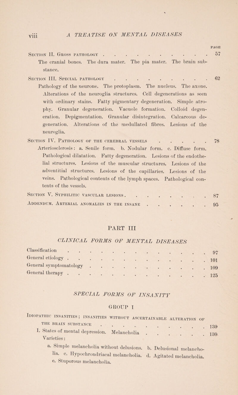 Vlll Section II. Gross pathology. The cranial bones. The dura mater. The pia mater. The brain sub¬ stance. Section III. Special pathology. Pathology of the neurone. The protoplasm. The nucleus. The axone. Alterations of the neuroglia structures. Cell degenerations as seen with ordinary stains. Fatty pigmentary degeneration. Simple atro¬ phy. Granular degeneration. Vacuole formation. Colloid degen¬ eration. Depigmentation. Granular disintegration. Calcareous de¬ generation. Alterations of the medullated fibres. Lesions of the neuroglia. Section IV. Pathology of the cerebral vessels. Arteriosclerosis: a. Senile form. b. Nodular form. c. Diffuse form. Pathological dilatation. Fatty degeneration. Lesions of the endothe¬ lial structures. Lesions of the muscular structures. Lesions of the adventitial structures. Lesions of the capillaries. Lesions of the veins. Pathological contents of the lymph spaces. Pathological con¬ tents of the vessels. Section V. Syphilitic vascular lesions. Addendum. Arterial anomalies in the insane PART III CLINICAL FORMS OF MENTAL DISEASES Classification. General etiology. General symptomatology. General therapy. SPECIAL FORMS OF INSANITY GROUP I Idiopathic insanities; insanities without ascertainable alteration of the brain substance * • • • - • • • • » I. States of mental depression. Melancholia Varieties: a. Simple melancholia without delusions, b. Delusional melancho¬ lia. c. Hypochrondriacal melancholia, d. Agitated melancholia, e. Stuporous melancholia. PAGE 57 62 78 87 95 97 101 109 125 180 130-