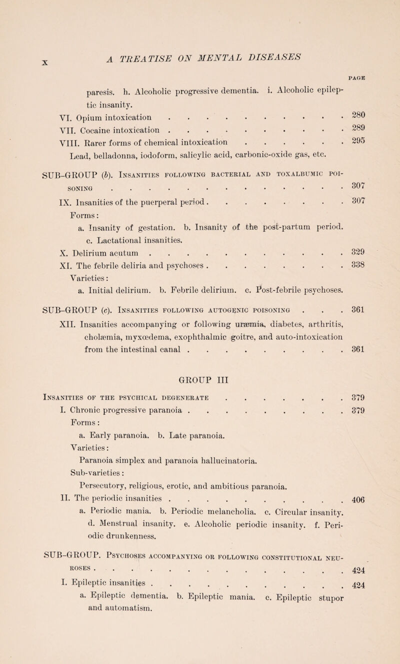 paresis, h. Alcoholic progressive dementia, i. Alcoholic epilep¬ tic insanity. VI. Opium intoxication .......... VII. Cocaine intoxication .. VIII. Rarer forms of chemical intoxication. Lead, belladonna, iodoform, salicylic acid, carbonic-oxide gas, etc. SUB-GROUP (b). Insanities following bacterial and toxalbumic poi¬ soning . IX. Insanities of the puerperal period. Forms: a. Insanity of gestation, b. Insanity of the post-partum period. c. Lactational insanities. X. Delirium acutum .. XL The febrile deliria and psychoses. Varieties: a. Initial delirium, b. Febrile delirium, c. Post-febrile psychoses. SUB-GROUP (c). Insanities following autogenic poisoning XII. Insanities accompanying or following uraemia, diabetes, arthritis, cholsemia, myxoedema, exophthalmic goitre, and auto-intoxication from the intestinal canal ......... GROUP III Insanities of the psychical degenerate .. I. Chronic progressive paranoia ......... Forms : a. Early paranoia, b. Late paranoia. Varieties: Paranoia simplex and paranoia hallucinatoria. Sub-varieties: Persecutory, religious, erotic, and ambitious paranoia. II. The periodic insanities.. a. Periodic mania, b. Periodic melancholia, c. Circular insanity. d. Menstrual insanity, e. Alcoholic periodic insanity, f. Peri¬ odic drunkenness. SUB-GROUP. Psychoses accompanying or following constitutional neu¬ roses .. I. Epileptic insanities. a. Epileptic dementia, b. Epileptic mania, c. Epileptic stupor and automatism. PAGE 280 289 295 307 307 329 338 361 361 379 379 406 424 424