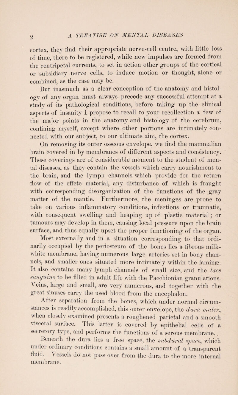 cortex, they find tlieir appropriate nerve-cell centre, with little loss of time, there to be registered, while new impulses are formed from the centripetal currents, to set in action other groups of the cortical or subsidiary nerve cells, to induce motion or thought, alone or combined, as the case may be. But inasmuch as a clear conception of the anatomy and histol¬ ogy of any organ must always precede any successful attempt at a study of its pathological conditions, before taking up the clinical aspects of insanity I propose to recall to your recollection a few of the major points in the anatomy and histology of the cerebrum, confining myself, except where other portions are intimately con¬ nected with our subject, to our ultimate aim, the cortex. On removing its outer osseous envelope, we find the mammalian brain covered in by membranes of different aspects and consistency. These coverings are of considerable moment to the student of men¬ tal diseases, as they contain the vessels which carry nourishment to the brain, and the lymph channels which provide for the return flow of the effete material, any disturbance of which is fraught with corresponding disorganization of the functions of the gray matter of the mantle. Furthermore, the meninges are prone to take on various inflammatory conditions, infectious or traumatic, with consequent swelling and heaping up of plastic material; or tumours may develop in them, causing local pressure upon the brain surface, and thus equally upset the proper functioning of the organ. Most externally and in a situation corresponding to that ordi¬ narily occupied by the periosteum of the bones lies a fibrous milk- white membrane, having numerous large arteries set in bony chan¬ nels, and smaller ones situated more intimately within the laminae. It also contains many lymph channels of small size, and the lacs scmguins to be filled in adult life with the Pacchionian granulations. Veins, large and small, are very numerous, and together with the great sinuses carry the used blood from the encephalon. After separation from the bones, which under normal circum¬ stances is readily accomplished, this outer envelope, the dura mater, when closely examined presents a roughened parietal and a smooth visceral surface. This latter is covered by epithelial cells of a secretory type, and performs the functions of a serous membrane. _ Beneath the dura lies a free space, the subdural space, which under ordinary conditions contains a small amount of a transparent fluid. essels do not pass over from the dura to the more internal membrane.