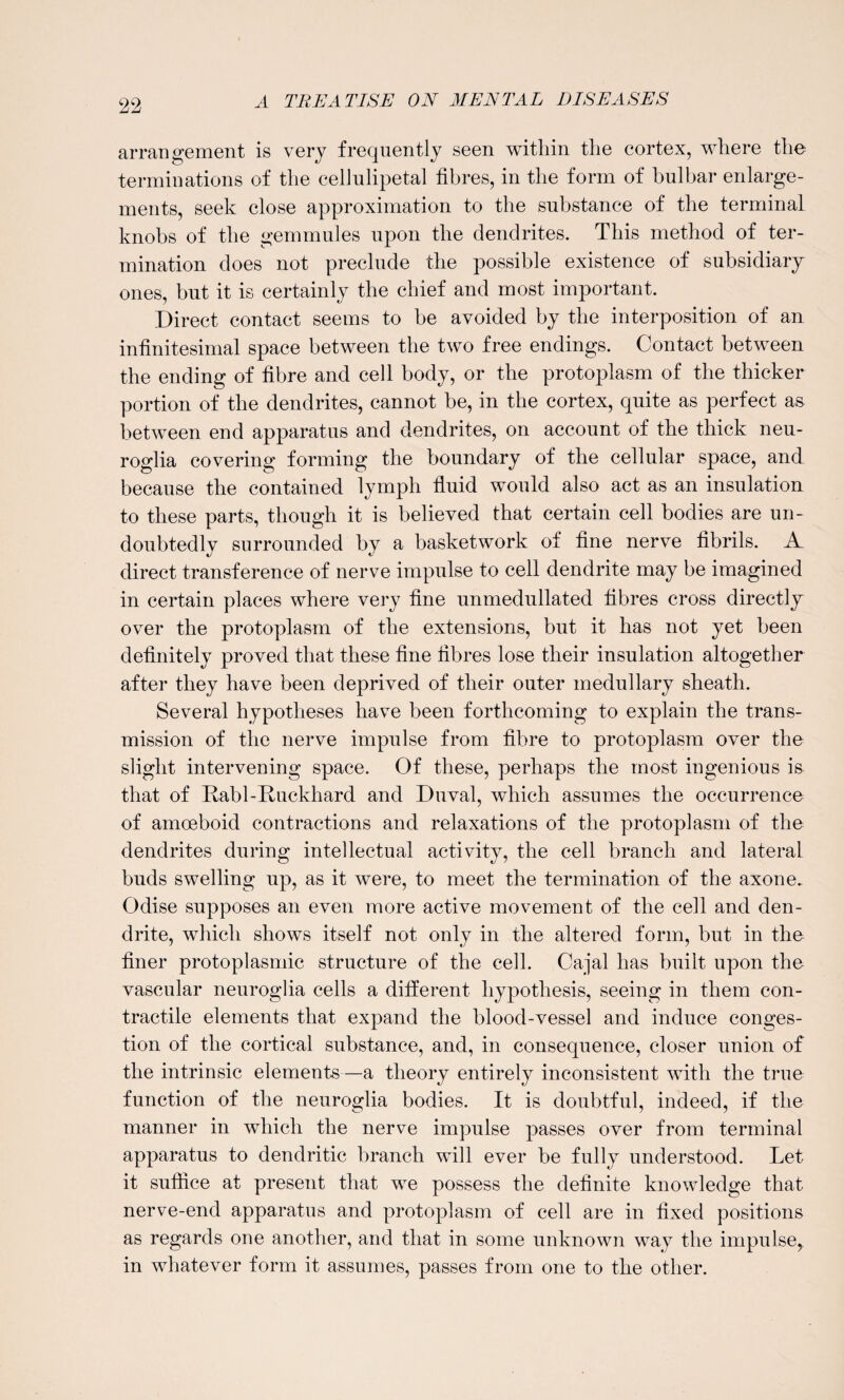 arrangement is very frequently seen within the cortex, where the terminations of the cellulipetal fibres, in the form of bulbar enlarge¬ ments, seek close approximation to the substance of the terminal knobs of the gemmules upon the dendrites. This method of ter¬ mination does not preclude the possible existence of subsidiary ones, but it is certainly the chief and most important. Direct contact seems to be avoided by the interposition of an infinitesimal space between the two free endings. Contact between the ending of fibre and cell body, or the protoplasm of the thicker portion of the dendrites, cannot be, in the cortex, quite as perfect as between end apparatus and dendrites, on account of the thick neu¬ roglia covering forming the boundary of the cellular space, and because the contained lymph fluid would also act as an insulation to these parts, though it is believed that certain cell bodies are un¬ doubtedly surrounded by a basketwork of fine nerve fibrils. A direct transference of nerve impulse to cell dendrite may be imagined in certain places where very fine unmedullated fibres cross directly over the protoplasm of the extensions, but it has not yet been definitely proved that these fine fibres lose their insulation altogether after they have been deprived of their outer medullary sheath. Several hypotheses have been forthcoming to explain the trans¬ mission of the nerve impulse from fibre to protoplasm over the slight intervening space. Of these, perhaps the most ingenious is that of Rabl-Ruckhard and Duval, which assumes the occurrence of amoeboid contractions and relaxations of the protoplasm of the dendrites during intellectual activity, the cell branch and lateral buds swelling up, as it were, to meet the termination of the axone. Odise supposes an even more active movement of the cell and den¬ drite, which shows itself not only in the altered form, but in the finer protoplasmic structure of the cell. Cajal has built upon the vascular neuroglia cells a different hypothesis, seeing in them con¬ tractile elements that expand the blood-vessel and induce conges¬ tion of the cortical substance, and, in consequence, closer union of the intrinsic elements—a theory entirely inconsistent with the true function of the neuroglia bodies. It is doubtful, indeed, if the manner in which the nerve impulse passes over from terminal apparatus to dendritic branch will ever be fully understood. Let it suffice at present that we possess the definite knowledge that nerve-end apparatus and protoplasm of cell are in fixed positions as regards one another, and that in some unknown way the impulse, in whatever form it assumes, passes from one to the other.