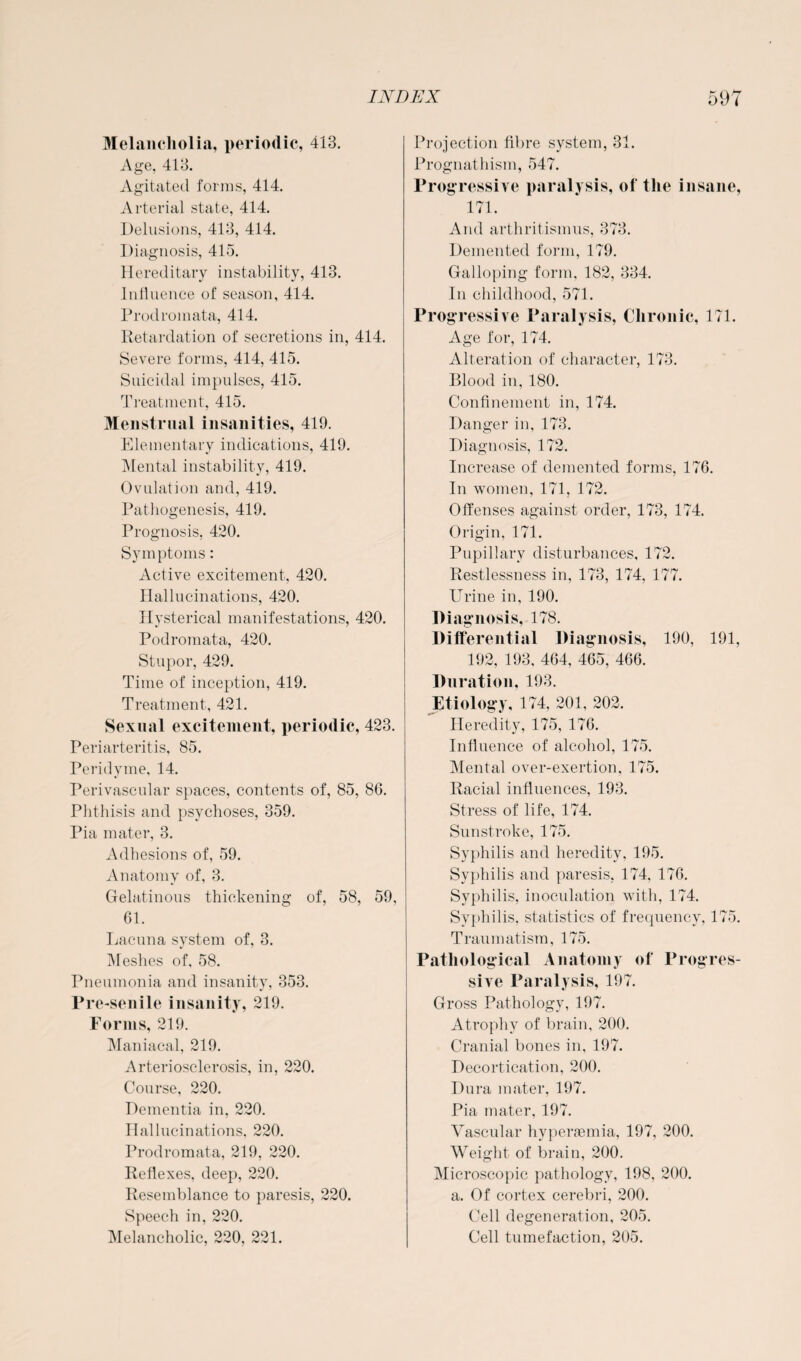 Melancholia, periodic, 413. Age, 413. Agitated forms, 414. Arterial state, 414. Delusions, 413, 414. Diagnosis, 415. Hereditary instability, 413. Influence of season, 414. Prodroinata, 414. Retardation of secretions in, 414. Severe forms, 414, 415. Suicidal impulses, 415. Treatment, 415. Menstrual insanities, 419. Elementary indications, 419. Mental instability, 419. Ovulation and, 419. Pathogenesis, 419. Prognosis, 420. Symptoms: Active excitement, 420. Hallucinations, 420. Hysterical manifestations, 420. Podromata, 420. Stupor, 429. Time of inception, 419. Treatment, 421. Sexual excitement, periodic, 423. Periarteritis, 85. Peridyme, 14. Perivascular spaces, contents of, 85, 86. Phthisis and psychoses, 359. Pia mater, 3. Adhesions of, 59. Anatomy of, 3. Gelatinous thickening of, 58, 59, 61. Lacuna system of, 3. Meshes of, 58. Pneumonia and insanity, 353. Pre-senile insanity, 219. Forms, 219. Maniacal, 219. Arteriosclerosis, in, 220. Course, 220. Dementia in, 220. Hallucinations, 220. Prodromata, 219, 220. Reflexes, deep, 220. Resemblance to paresis, 220. Speech in, 220. Melancholic, 220, 221. Projection fibre system, 31. Prognathism, 547. Progressive paralysis, of the insane, 171. And arthritismus, 373. Demented form, 179. Galloping form, 182, 334. In childhood, 571. Progressive Paralysis, Chronic, 171. Age for, 174. Alteration of character, 173. Blood in, 180. Confinement in, 174. Danger in, 173. Diagnosis, 172. Increase of demented forms, 176. In women, 171, 172. Offenses against order, 173, 174. Origin, 171. Pupillary disturbances, 172. Restlessness in, 173, 174, 177. Urine in, 190. Diagnosis, 178. Differential Diagnosis, 190, 191, 192, 193, 464, 465, 466. Duration, 193. Etiology, 174, 201, 202. Heredity, 175, 176. Influence of alcohol, 175. Mental over-exertion, 175. Racial influences, 193. Stress of life, 174. Sunstroke, 175. Syphilis and heredity, 195. Syphilis and paresis, 174, 176. Syphilis, inoculation with, 174. Syphilis, statistics of frequency, 175. Traumatism, 175. Pathological Anatomy of Progres¬ sive Paralysis, 197. Gross Pathology, 197. Atrophy of brain, 200. Cranial bones in, 197. Decortication, 200. Dura mater, 197. Pia mater, 197. Vascular hyperaemia, 197, 200. Weight of brain, 200. Microscopic pathology, 198, 200. a. Of cortex cerebri, 200. Cell degeneration, 205. Cell tumefaction, 205.
