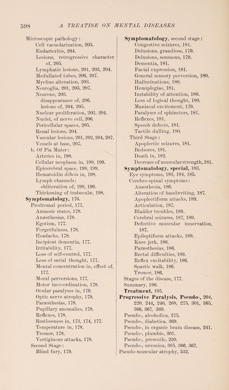 Microscopic pathology: Cell vacuolarization, 205. Endarteritis, 204. Lesions, retrogressive character of, 205. Lymphatic lesions, 201, 208, 204. Medullated tubes, 206, 207. Myeline alteration, 208. Neuroglia, 201, 205, 207. Neurone, 208. disappearance of, 296. lesions of, 204, 205. Nuclear proliferation, 208, 204. Nuclei, of nerve cell, 206. Pericellular spaces, 205. Renal lesions, 204. Vascular lesions, 201, 202, 204, 207. Vessels at base, 207. b. Of Pia Mater : Arteries in, 198. Cellular neoplasm in, 198, 199. Epicerebral space, 198, 199. Hematoidin debris in, 198. Lymph channels: obliteration of, 198, 199. Thickening of trabeculae, 198. Symptomatology, 176. Prodromal period, 177. Amnesic states, 178. Anaesthesias, 178. Egotism, 177. Forgetfulness, 178. Headache, 178. Incipient dementia, 177. Irritability, 177. Loss of self-control, 177. Loss of serial thought, 177. Mental concentration in, effect of. 177. Moral perversions, 177. Motor inco-ordination, 178. Ocular paralyses in, 179. Optic nerve atrophy, 179. Paraesthesias, 178. Pupillary anomalies, 178. Reflexes, 178. Restlessness in, 173, 174, 177. Temperature in, 178. Tremor, 178. Vertiginous attacks, 178. Second Stage: Blind furv, 179. *! ' Symptomatology, second stage: Congestive seizures, 181. Delusions, grandiose, 179. Delusions, sensuous, 179. Dementia, 181. Facial expression, 181. General sensory perversion, 180. Hallucinations, 180. Hemiplegias, 181. Instability of attention, 180. Loss of logical thought, 180. Maniacal excitement, 179. Paralyses of sphincters, 181. Reflexes, 181. Speech defects, 181. Tactile dulling, 180. Third Stage : Apoplectic seizures, 181. Bedsores, 181. Death in, 182. Decrease of muscular strength, 181. Symptomatology, special, 183. Eye symptoms, 183, 184, 185. Cerebro-spinal symptoms: Anaesthesia, 186. Alteration of handwriting, 187. Apoplectiform attacks, 189. Articulation, 187. Bladder troubles, 189. Cerebral seizures, 187, 189. Defective muscular innervation, 187. Epileptiform attacks, 189. Knee jerk, 186. Paraesthesias, 186. Rectal difficulties, 189. Reflex excitability, 186. Spastic walk, 186. Tremor, 186. Stages of the disease, 177. Summary, 196. Treatment, 195. Progressive Paralysis, Pseudo-, 204, 220. 244, 246, 268, 275, 301, 365, 366, 367, 369. Pseudo-, alcoholica, 275. Pseudo-, diabetica, 369. Pseudo-, in organic brain disease, 241. Pseudo-, plumbic, 301. Pseudo-, presenile, 220. Pseudo-, uraemica, 365, 366, 367. Pseudo-muscular atrophy, 532.