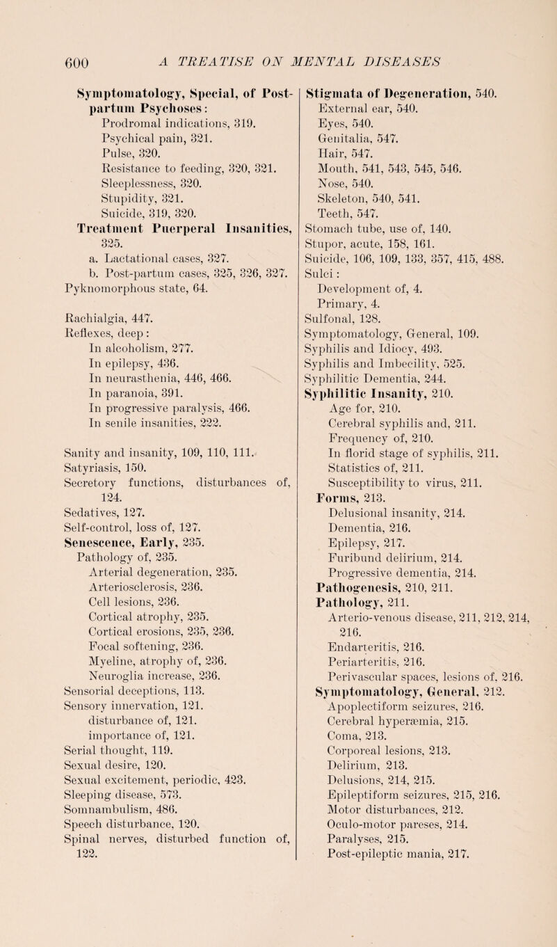 Symptomatology, Special, of Post¬ partum Psychoses: Prodromal indications, 319. Psychical pain, 321. Pulse, 320. Resistance to feeding, 320, 321. Sleeplessness, 320. Stupidity, 321. Suicide, 319, 320. Treatment Puerperal Insanities, 325. a. Lactational cases, 327. b. Post-partum cases, 325, 326, 327. Pyknomorphous state, 64. Rachialgia, 447. Reflexes, deep: In alcoholism, 277. In epilepsy, 436. In neurasthenia, 446, 466. In paranoia, 391. In progressive paralysis, 466. In senile insanities, 222. Sanity and insanity, 109, 110, 111. Satyriasis, 150. Secretory functions, disturbances of, 124. Sedatives, 127. Self-control, loss of, 127. Senescence, Early, 235. Pathology of, 235. Arterial degeneration, 235. Arteriosclerosis, 236. Cell lesions, 236. Cortical atrophy, 235. Cortical erosions, 235, 236. Focal softening, 236. Mveline, atrophy of, 236. Neuroglia increase, 236. Sensorial deceptions, 113. Sensory innervation, 121. disturbance of, 121. importance of, 121. Serial thought, 119. Sexual desire, 120. Sexual excitement, periodic, 423. Sleeping disease, 573. Somnambulism, 486. Speech disturbance, 120. Spinal nerves, disturbed function of, 122. Stigmata of Degeneration, 540. External ear, 540. Eyes, 540. Genitalia, 547. Hair, 547. Mouth, 541, 543, 545, 546. Nose, 540. Skeleton, 540, 541. Teeth, 547. Stomach tube, use of, 140. Stupor, acute, 158, 161. Suicide, 106, 109, 133, 357, 415, 488. Sulci: Development of, 4. Primary, 4. Sulfonal, 128. Symptomatology, General, 109. Syphilis and Idiocy, 493. Syphilis and Imbecility, 525. Syphilitic Dementia, 244. Syphilitic Insanity, 210. Age for, 210. Cerebral syphilis and, 211. Frequency of, 210. In florid stage of syphilis, 211. Statistics of, 211. Susceptibility to virus, 211. Forms, 213. Delusional insanity, 214. Dementia, 216. Epilepsy, 217. Furibund delirium, 214. Progressive dementia, 214. Pathogenesis, 210, 211. Pathology, 211. Arterio-venous disease, 211, 212, 214, 216. Endarteritis, 216. Periarteritis, 216. Perivascular spaces, lesions of. 216. Symptomatology, General, 212. Apoplectiform seizures, 216. Cerebral hyperaemia, 215. Coma, 213. Corporeal lesions, 213. Delirium, 213. Delusions, 214, 215. Epileptiform seizures, 215, 216. Motor disturbances, 212. Oculo-motor pareses, 214. Paralyses, 215. Post-epileptic mania, 217.