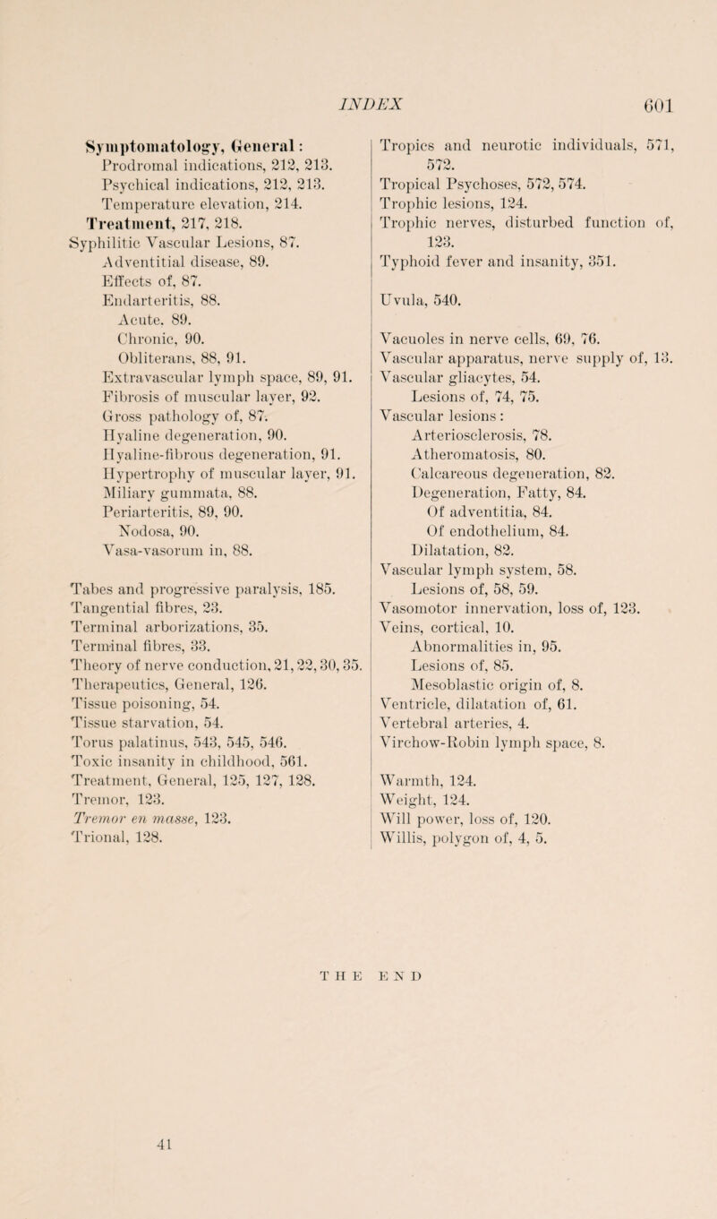 Symptomatology, General: Prodromal indications, 212, 213. Psychical indications, 212, 213. Temperature elevation, 214. Treatment, 217, 218. Syphilitic Vascular Lesions, 87. Adventitial disease, 89. Effects of, 87. Endarteritis, 88. Acute. 89. Chronic, 90. Obliterans, 88, 91. Extravascular lymph space, 89, 91. Fibrosis of muscular layer, 92. Gross pathology of, 87. Hyaline degeneration, 90. Hyaline-fibrous degeneration, 91. Hypertrophy of muscular layer, 91. Miliary gummata, 88. Periarteritis, 89, 90. Nodosa, 90. Vasa-vasorum in, 88. Tabes and progressive paralysis, 185. Tangential fibres, 23. Terminal arborizations, 35. Terminal fibres, 33. Theory of nerve conduction, 21 30,35. Therapeutics, General, 126. Tissue poisoning, 54. Tissue starvation, 54. Torus palatinus, 543, 545, 546. Toxic insanity in childhood, 561. Treatment, General, 125, 127, 128. Tremor, 123. Tremor en masse, 123. Trional, 128. Tropics and neurotic individuals, 571, Knc) Tropical Psychoses, 572, 574. Trophic lesions, 124. Trophic nerves, disturbed function of, 123. Typhoid fever and insanity, 351. Uvula, 540. Vacuoles in nerve cells, 69, 76. Vascular apparatus, nerve supply of, 13. Vascular gliacytes, 54. Lesions of, 74, 75. Vascular lesions: Arteriosclerosis, 78. Atheromatosis, 80. Calcareous degeneration, 82. Degeneration, Fatty, 84. Of adventitia, 84. Of endothelium, 84. Dilatation, 82. Vascular lymph system, 58. Lesions of, 58, 59. Vasomotor innervation, loss of, 123. Veins, cortical, 10. Abnormalities in, 95. Lesions of, 85. Mesoblastic origin of, 8. Ventricle, dilatation of, 61. Vertebral arteries, 4. Virchow-Robin lymph space, 8. Warmth, 124. Weight, 124. Will power, loss of, 120. Willis, polygon of, 4, 5. THE END 41