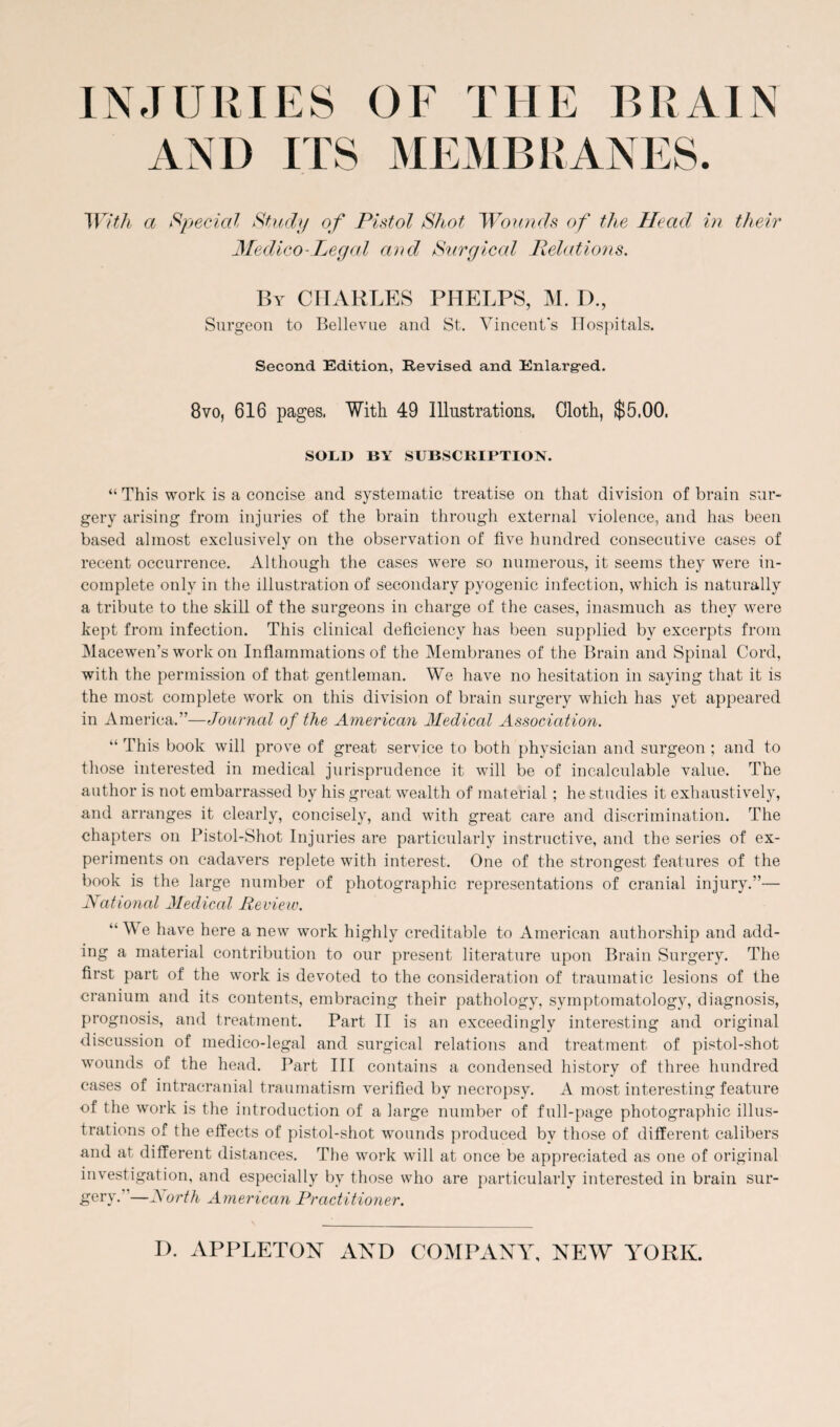 INJURIES OF THE BRAIN AND ITS MEMBRANES. With a Special Study of Pistol Shot Wounds of the Head in their Medico-Legal and Surgical Relations. By CHARLES PHELPS, M. IX, Surgeon to Bellevue and St. Vincent's Hospitals. Second Edition, Revised and Enlarged. 8vo, 616 pages. With 49 Illustrations. Gloth, $5.00. SOLI> BY SUBSCRIPTION. “ This work is a concise and systematic treatise on that division of brain sur¬ gery arising from injuries of the brain through external violence, and has been based almost exclusively on the observation of five hundred consecutive cases of recent occurrence. Although the cases were so numerous, it seems they were in¬ complete only in the illustration of secondary pyogenic infection, which is naturally a tribute to the skill of the surgeons in charge of the cases, inasmuch as they were kept from infection. This clinical deficiency has been supplied by excerpts from Macewen’s work on Inflammations of the Membranes of the Brain and Spinal Cord, with the permission of that gentleman. We have no hesitation in saying that it is the most complete work on this division of brain surgery which has yet appeared in America.”—Journal of the American Medical Association. “ This book will prove of great service to both physician and surgeon ; and to those interested in medical jurisprudence it will be of incalculable value. The author is not embarrassed by his great wealth of material; he studies it exhaustively, and arranges it clearly, concisely, and with great care and discrimination. The chapters on Pistol-Shot Injuries are particularly instructive, and the series of ex¬ periments on cadavers replete with interest. One of the strongest features of the book is the large number of photographic representations of cranial injury.”— National Medical Review. “ We have here a new work highly creditable to American authorship and add¬ ing a material contribution to our present literature upon Brain Surgery. The first part of the work is devoted to the consideration of traumatic lesions of the cranium and its contents, embracing their pathology, symptomatology, diagnosis, prognosis, and treatment. Part II is an exceedingly interesting and original discussion of medico-legal and surgical relations and treatment of pistol-shot wounds of the head. Part III contains a condensed history of three hundred cases of intracranial traumatism verified by necropsy. A most interesting feature of the work is the introduction of a large number of full-page photographic illus¬ trations of the effects of pistol-shot wounds produced by those of different calibers and at different distances. The work will at once be appreciated as one of original investigation, and especially by those who are particularly interested in brain sur¬ gery. —JS orth American Practitioner.