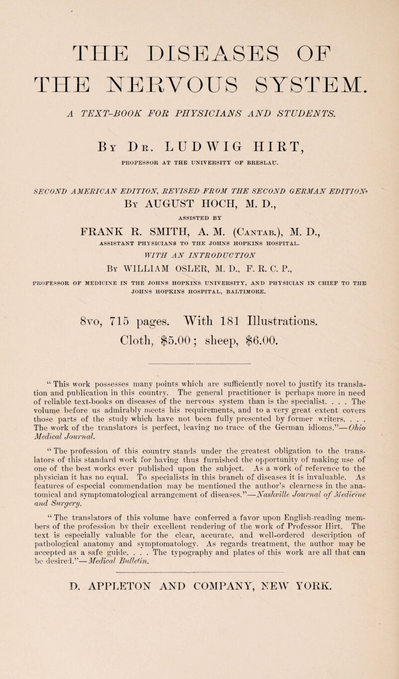 THE NERVOUS SYSTEM. A TEXT-BOOK FOR PHYSICIANS AND STUDENTS. By Dr. LUDWIG HIRT, PROFESSOR AT THE UNIVERSITY OF BRESLAU. SECOND AMERICAN EDITION REVISED FROM THE SECOND GERMAN EDITION By AUGUST HOCII, M. D., ASSISTED BY FRANK R. SMITH, A. M. (Cantab.), M. D., ASSISTANT PHYSICIANS TO THE JOHNS HOPKINS HOSPITAL. WITH AN INTRODUCTION By WILLIAM OSLER, M. D„ F. R. C. P., PROFESSOR OF MEDICINE IN THE JOHNS HOPKINS UNIVERSITY, AND PHYSICIAN IN CHIEF TO THE JOHNS HOPKINS HOSPITAL, BALTIMORE. 8vo, 715 pages. With 181 Illustrations. Cloth, $5.00; sheep, $6.00. “ This work possesses many points which are sufficiently novel to justify its transla¬ tion and publication in this country. The general practitioner is perhaps more in need of reliable text-books on diseases of the nervous system than is the specialist. . . . The volume before us admirably meets his requirements, and to a very great extent covers those parts of the study which have not been fully presented by former writers. . . . The work of the translators is perfect, leaving no trace of the German idioms.”—Ohio Medical Journal. “ The profession of this country stands under the greatest obligation to the trans¬ lators of this standard work for having thus furnished the opportunity of making use of one of the best works ever published upon the subject. As a work of reference to the physician it has no equal. To specialists in this branch of diseases it is invaluable. As features of especial commendation may be mentioned the author’s clearness in the ana¬ tomical and symptomatological arrangement of diseases.”—Nashville Journal of Medicine and Surgery. “ The translators of this volume have conferred a favor upon English-reading mem¬ bers of the profession by their excellent rendering of the work of Professor Hirt. The text is especially valuable for the clear, accurate, and well-ordered description of pathological anatomy and symptomatology. As regards treatment, the author may be accepted as a safe guide. . . . The typography and plates of this work are all that can be desired.”—Medical Bulletin.