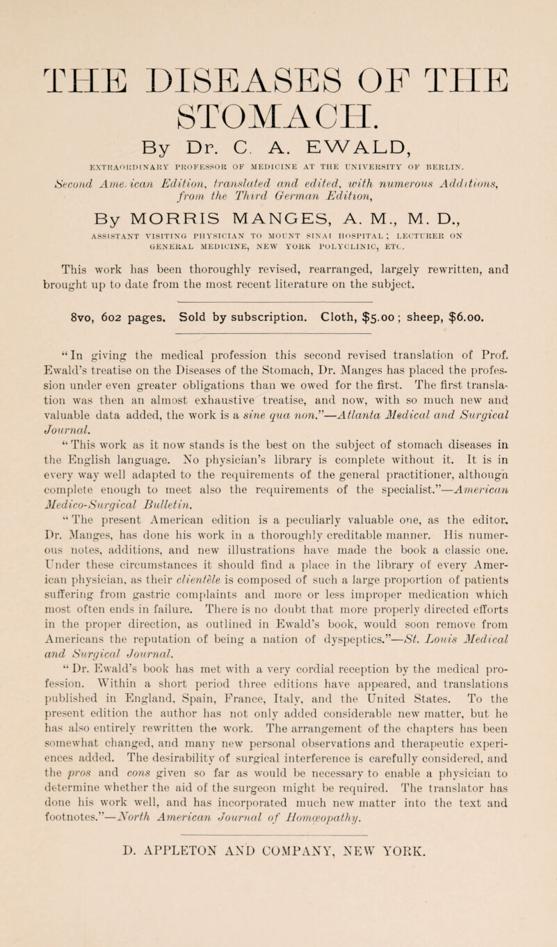 STOMACH. By Dr. C A. EWALD, extraordinary professor of medicine at THE UNIVERSITY OF BERLIN. Second Ame.ican Edition, translated and edited, with numerous Additions, from the Third German Edition, By MORRIS MANGES, A. M., M. D., ASSISTANT VISITINO PHYSICIAN TO MOUNT SINAI HOSPITAL; LECTURER ON GENERAL MEDICINE, NEW YORK POLYCLINIC, ETC. This work has been thoroughly revised, rearranged, largely rewritten, and brought up to date from the most recent literature on the subject. 8vo, 602 pages. Sold by subscription. Cloth, $5.00; sheep, $6.00. “ In giving the medical profession this second revised translation of Prof. Ewald’s treatise on the Diseases of the Stomach, Dr. Manges has placed the profes¬ sion under even greater obligations than we owed for the first. The first transla¬ tion was then an almost exhaustive treatise, and now, with so much new and valuable data added, the work is a sine qua non.”—Atlanta Medical and Surgical Journal. “ This work as it now stands is the best on the subject of stomach diseases in the English language. No physician’s library is complete without it. It is in every way well adapted to the requirements of the general practitioner, although complete enough to meet also the requirements of the specialist.”—American Medico-Surgical Bulletin. “The present American edition is a peculiarly valuable one, as the editor. Dr. Manges, has done his work in a thoroughly creditable manner. His numer¬ ous notes, additions, and new illustrations have made the book a classic one. Under these circumstances it should find a place in the library of every Amer¬ ican physician, as their clientele is composed of such a large proportion of patients suffering from gastric complaints and more or less improper medication which most often ends in failure. There is no doubt that more properly directed efforts in the proper direction, as outlined in Ewald’s book, would soon remove from Americans the reputation of being a nation of dyspeptics.”—St. Louis Medical and Surgical Journal. “ Dr. Ewald’s book has met with a very cordial reception by the medical pro¬ fession. Within a short period three editions have appeared, and translations published in England, Spain, France, Italy, and the United States. To the present edition the author has not only added considerable new matter, but he has also entirely rewritten the work. The arrangement of the chapters has been somewhat changed, and many new personal observations and therapeutic experi¬ ences added. The desirability of surgical interference is carefully considered, and the pros and cons given so far as would be necessary to enable a physician to determine whether the aid of the surgeon might be required. The translator has done his work well, and has incorporated much new matter into the text and footnotes.—North American Journal of Homoeopathy.