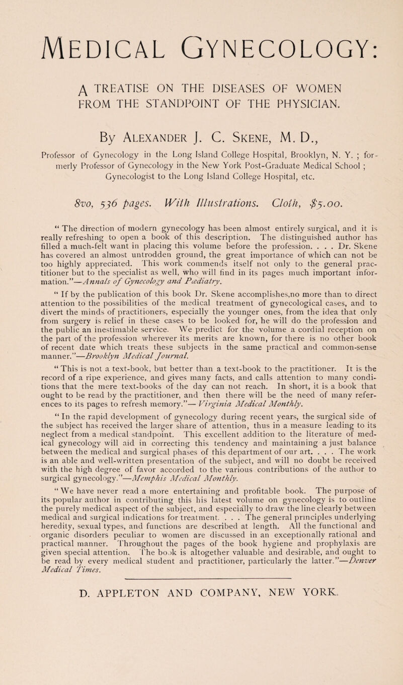 Medical Gynecology.- A TREATISE ON THE DISEASES OF WOMEN FROM THE STANDPOINT OF THE PHYSICIAN. By Alexander J. C. Skene, M. D., Professor of Gynecology in the Long Island College Hospital, Brooklyn, N. Y. ; for¬ merly Professor of Gynecology in the New York Post-Graduate Medical School ; Gynecologist to the Long Island College Hospital, etc. 8vo, 336 pages. With Illustrations. Cloth, $3.00. “ The direction of modern gynecology has been almost entirely surgical, and it is really refreshing to open a book of this description. The distinguished author has filled a much-felt want in placing this volume before the profession. . . . Dr. Skene has covered an almost untrodden ground, the great importance of which can not be too highly appreciated. This work commends itself not only to the general prac¬ titioner but to the specialist as well, who will find in its pages much important infor¬ mation.”—Annals of Gynecology and Pcediatry. “ If by the publication of this book Dr. Skene accomplishes,no more than to direct attention to the possibilities of the medical treatment of gynecological cases, and to divert the minds of practitioners, especially the younger ones, from the idea that only from surgery is relief in these cases to be looked for, he will do the profession and the public an inestimable service. We predict for the volume a cordial reception on the part of the profession wherever its merits are known, for there is no other book of recent date which treats these subjects in the same practical and common-sense manner.”—Brooklyn Medical Journal. “ This is not a text-book, but better than a text-book to the practitioner. It is the record of a ripe experience, and gives many facts, and calls attention to many condi¬ tions that the mere text-books of the day can not reach. In short, it is a book that ought to be read by the practitioner, and then there will be the need of many refer¬ ences to its pages to refresh memory.”— Virginia Medical Monthly. “ In the rapid development of gynecology during recent years, the surgical side of the subject has received the larger share of attention, thus in a measure leading to its neglect from a medical standpoint. This excellent addition to the literature of med- ical gynecology will aid in correcting this tendency and maintaining a just balance between the medical and surgical phases of this department of our art. . . . The work is an able and well-written presentation of the subject, and will no doubt be received with the high degree of favor accorded to the various contributions of the author to surgical gynecology.”—Mejnphis Medical Monthly. “We have never read a more entertaining and profitable book. The purpose of its popular author in contributing this his latest volume on gynecology is to outline the purely medical aspect of the subject, and especially to draw the line clearly between medical and surgical indications for ti'eatment. . . . The general principles underlying heredity, sexual types, and functions are described at length. All the functional and organic disorders peculiar to women are discussed in an exceptionally rational and practical manner. Throughout the pages of the book hygiene and prophylaxis are given special attention. The book is altogether valuable and desirable, and ought to be read by every medical student and practitioner, particularly the latter.”—Denver Medical Times.