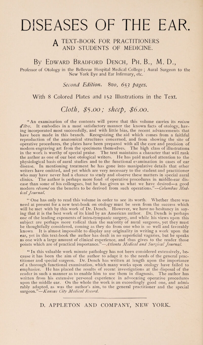 DISEASES OF THE EAR. A TEXT-BOOK FOR PRACTITIONERS AND STUDENTS OF MEDICINE. By Edward Bradford Dench, Ph. B., M. D., Professor of Otology in the Bellevue Hospital Medical College ; Aural Surgeon to the New York Eye and Ear Infirmary, etc. Second Edition. 8vo, 653 pages. With 8 Colored Plates and 152 Illustrations in the Text. Cloth, $5.00; sheep, $6.00. “ An examination of the contents will prove that this volume carries its raison d'etre. It embodies in a most satisfactory manner the known facts of otology, hav¬ ing incorporated most successfully, and with little bias, the recent advancements that have been made in this branch. Recognizing the aid which comes from a faithful reproduction of the anatomical structures concerned, and from showing the site of operative procedures, the plates have been prepared with all the care and precision of modern engraving art from the specimens themselves. The high class of illustrations in the work is worthy of special praise. The text maintains a character that will rank the author as one of our best otological writers. He has paid marked attention to the physiological basis of aural studies and to the functional examination in cases of ear disease. In mentioning treatment he has gone into manipulative details that other writers have omitted, and yet which are very necessary to the student and practitioner who may have never had a chance to study and observe these matters in special aural clinics. The author is perhaps more fond of operative procedures in middle-ear dis¬ ease than some of his colleagues, but he has given us what we have desired—a good modern rdsumd on the benefits to be derived from such operations.”—Columbus Med¬ ical Journal. “ One has onlv to read this volume in order to see its worth. Whether there was need at present for a new text-book on otology must be seen from the success which will be met with by this work of Dr. Dench. However, we have no hesitancy in say¬ ing that it is the best work of its kind by an American author. Dr. Dench is perhaps one of the leading exponents of intra-tympanic surgery, and while his views upon this subject are perhaps more radical than the malority of aural surgeons, yet they must be thoughtfully considered, coming as they do from one who is so well and favorably known. It is almost impossible to display any originality in writing a work upon the ear, yet in this text-book the author has dealt in no superficial vagaries, but he speaks as one with a large amount of clinical experience, and thus gives to the reader those points which are of practical importance.”—Atlanta Medical and Surgical Journal. “ In this valuable work minute pathology has not been considered extensively, be¬ cause it has been the aim of the author to adapt it to the needs of the general prac¬ titioner and special surgeon. Dr. Dench has written at length upon the importance of a thorough functional examination, which many works upon otology have failed to emphasize. He has placed the results of recent investigations at the disposal of the reader in such a manner as to enable him to use them in diagnosis. The author has written from his extensive personal experience in advocating operative procedures upon the middle ear. On the whole the work is an exceedingly good one, and admi¬ rably adapted, as was the author’s aim, to the general practitioner and the special surgeon.”—Kansas City Medical Record.