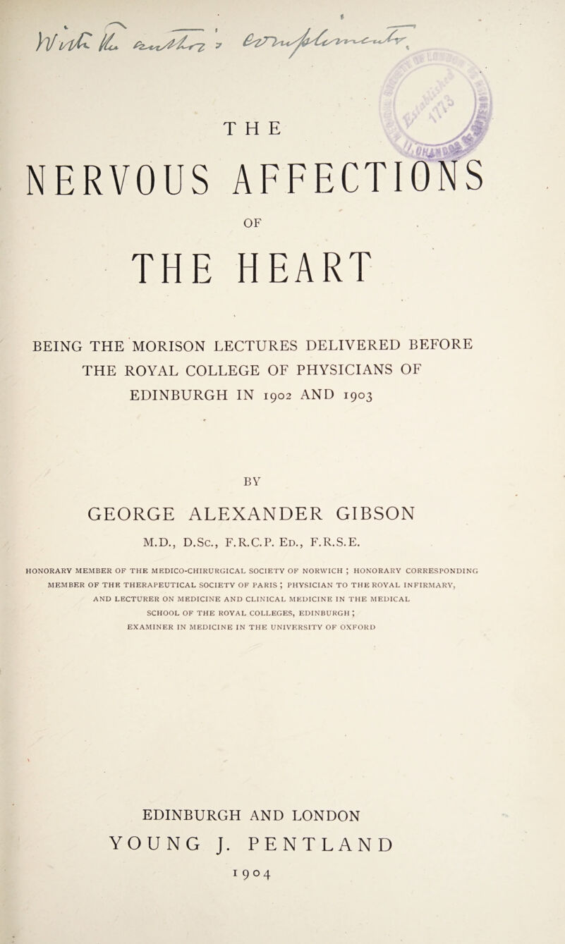 » Wvlfc IL NERVOUS AFFECTIONS OF THE HEART BEING THE MORISON LECTURES DELIVERED BEFORE THE ROYAL COLLEGE OF PHYSICIANS OF EDINBURGH IN 1902 AND 1903 BY GEORGE ALEXANDER GIBSON M.D., D.Sc., F.R.C.P. Ed., F.R.S.E. HONORARY MEMBER OF THE MEDICO-CHIRURGICAL SOCIETY OF NORWICH ; HONORARY CORRESPONDING MEMBER OF THE THERAPEUTICAL SOCIETY OF PARIS ; PHYSICIAN TO THE ROYAL INFIRMARY, AND LECTURER ON MEDICINE AND CLINICAL MEDICINE IN THE MEDICAL SCHOOL OF THE ROYAL COLLEGES, EDINBURGH ; EXAMINER IN MEDICINE IN THE UNIVERSITY OF OXFORD EDINBURGH AND LONDON YOUNG J. PENT LAND 1904