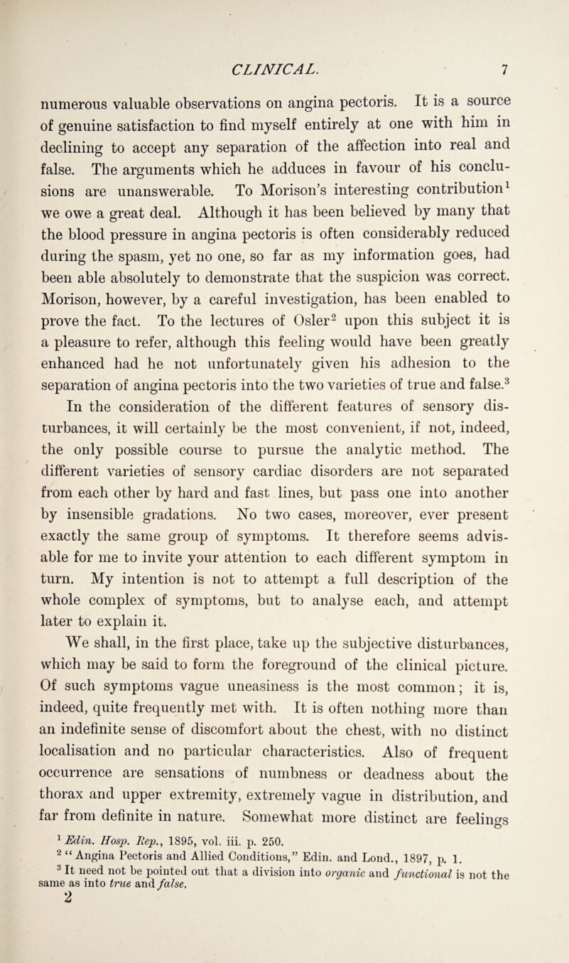 numerous valuable observations on angina pectoris. It is a source of genuine satisfaction to find myself entirely at one with him in declining to accept any separation of the affection into real and false. The arguments which he adduces in favour of his conclu¬ sions are unanswerable. To Morison’s interesting contribution1 we owe a great deal. Although it has been believed by many that the blood pressure in angina pectoris is often considerably reduced during the spasm, yet no one, so far as my information goes, had been able absolutely to demonstrate that the suspicion was correct. Morison, however, by a careful investigation, has been enabled to prove the fact. To the lectures of Osier2 upon this subject it is a pleasure to refer, although this feeling would have been greatly enhanced had he not unfortunately given his adhesion to the separation of angina pectoris into the two varieties of true and false.3 In the consideration of the different features of sensory dis¬ turbances, it will certainly be the most convenient, if not, indeed, the only possible course to pursue the analytic method. The different varieties of sensory cardiac disorders are not separated from each other by hard and fast lines, but pass one into another by insensible gradations. Ho two cases, moreover, ever present exactly the same group of symptoms. It therefore seems advis¬ able for me to invite your attention to each different symptom in turn. My intention is not to attempt a full description of the whole complex of symptoms, but to analyse each, and attempt later to explain it. We shall, in the first place, take up the subjective disturbances, which may be said to form the foreground of the clinical picture. Of such symptoms vague uneasiness is the most common; it is, indeed, quite frequently met with. It is often nothing more than an indefinite sense of discomfort about the chest, with no distinct localisation and no particular characteristics. Also of frequent occurrence are sensations of numbness or deadness about the thorax and upper extremity, extremely vague in distribution, and far from definite in nature. Somewhat more distinct are feelings o 1 Edin, Hosp. Rep., 1895, vol. iii. p. 250. 2 “Angina Pectoris and Allied Conditions,” Edin. and Loud., 1897, p. 1. 3 It need not be pointed out that a division into organic and functional is not the same^as into true and false.