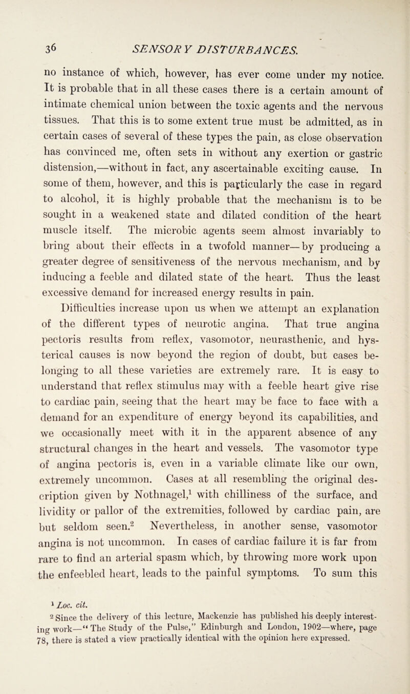 no instance of which, however, has ever come under my notice. It is probable that in all these cases there is a certain amount of intimate chemical union between the toxic agents and the nervous tissues. That this is to some extent true must be admitted, as in certain cases of several of these types the pain, as close observation has convinced me, often sets in without any exertion or gastric distension,—without in fact, any ascertainable exciting cause. In some of them, however, and this is particularly the case in regard to alcohol, it is highly probable that the mechanism is to be sought in a weakened state and dilated condition of the heart muscle itself. The microbic agents seem almost invariably to bring about their effects in a twofold manner—by producing a greater degree of sensitiveness of the nervous mechanism, and by inducing a feeble and dilated state of the heart. Thus the least excessive demand for increased energy results in pain. Difficulties increase upon us when we attempt an explanation of the different types of neurotic angina. That true angina pectoris results from reflex, vasomotor, neurasthenic, and hys¬ terical causes is now beyond the region of doubt, but cases be¬ longing to all these varieties are extremely rare. It is easy to understand that reflex stimulus may with a feeble heart give rise to cardiac pain, seeing that the heart may be face to face with a demand for an expenditure of energy beyond its capabilities, and we occasionally meet with it in the apparent absence of any structural changes in the heart and vessels. The vasomotor type of angina pectoris is, even in a variable climate like our own, extremely uncommon. Cases at all resembling the original des¬ cription given by Nothnagel,1 with chilliness of the surface, and lividity or pallor of the extremities, followed by cardiac pain, are but seldom seen.2 Nevertheless, in another sense, vasomotor angina is not uncommon. In cases of cardiac failure it is far from rare to find an arterial spasm which, by throwing more work upon the enfeebled heart, leads to the painful symptoms. To sum this 1 Loc. cit. 2 Since the delivery of this lecture, Mackenzie has published his deeply interest- in a* work—“ The Study of the Pulse,” Edinburgh and London, 1902—where, page 78, there is stated a view practically identical with the opinion here expressed.