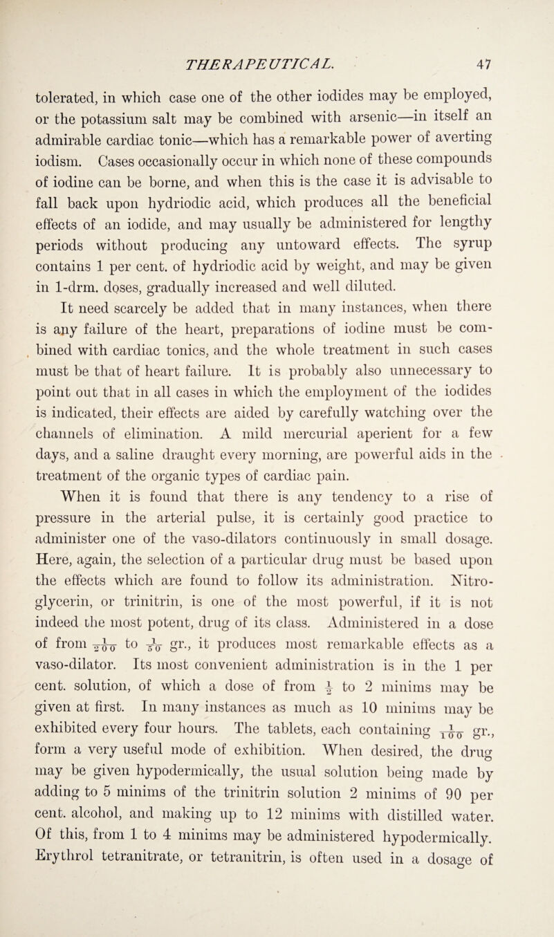 tolerated, in which ease one of the other iodides may be employed, or the potassium salt may be combined with arsenic—in itself an admirable cardiac tonic—which has a remarkable power of averting iodism. Cases occasionally occur in which none of these compounds of iodine can be borne, and when this is the case it is advisable to fall back upon hydriodic acid, which produces all the beneficial effects of an iodide, and may usually be administered for lengthy periods without producing any untoward effects. The syrup contains 1 per cent, of hydriodic acid by weight, and may be given in 1-drm. doses, gradually increased and well diluted. It need scarcely be added that in many instances, when there is auy failure of the heart, preparations of iodine must be com¬ bined with cardiac tonics, and the whole treatment in such cases must be that of heart failure. It is probably also unnecessary to point out that in all cases in which the employment of the iodides is indicated, their effects are aided by carefully watching over the channels of elimination. A mild mercurial aperient for a few days, and a saline draught every morning, are powerful aids in the . treatment of the organic types of cardiac pain. When it is found that there is any tendency to a rise of pressure in the arterial pulse, it is certainly good practice to administer one of the vaso-dilators continuously in small dosage. Here, again, the selection of a particular drug must be based upon the effects which are found to follow its administration. Nitro¬ glycerin, or trinitrin, is one of the most powerful, if it is not indeed the most potent, drug of its class. Administered in a dose of from gw to -V gr., it produces most remarkable effects as a vaso-dilator. Its most convenient administration is in the 1 per cent, solution, of which a dose of from to 2 minims may be given at first. In many instances as much as 10 minims may be exhibited every four hours. The tablets, each containing gr., form a very useful mode of exhibition. When desired, the drug may be given hypodermically, the usual solution being made by adding to 5 minims of the trinitrin solution 2 minims of 90 per cent, alcohol, and making up to 12 minims with distilled water. Of this, from 1 to 4 minims may be administered hypodermically. Erythrol tetranitrate, or tetranitrin, is often used in a dosage of