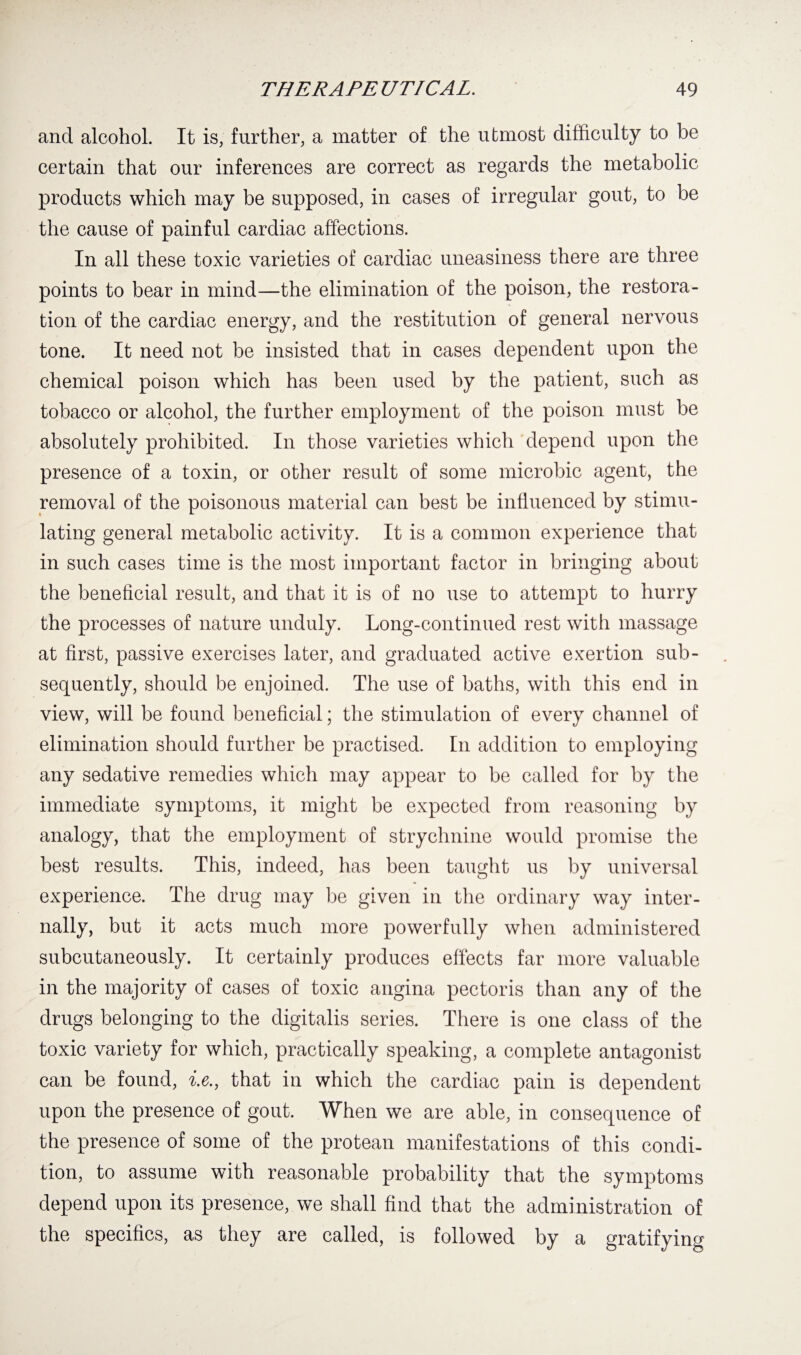 and alcohol. It is, further, a matter of the utmost difficulty to be certain that our inferences are correct as regards the metabolic products which may be supposed, in cases of irregular gout, to be the cause of painful cardiac affections. In all these toxic varieties of cardiac uneasiness there are three points to bear in mind—the elimination of the poison, the restora¬ tion of the cardiac energy, and the restitution of general nervous tone. It need not be insisted that in cases dependent upon the chemical poison which has been used by the patient, such as tobacco or alcohol, the further employment of the poison must be absolutely prohibited. In those varieties which depend upon the presence of a toxin, or other result of some microbic agent, the removal of the poisonous material can best be influenced by stimu¬ lating general metabolic activity. It is a common experience that in such cases time is the most important factor in bringing about the beneficial result, and that it is of no use to attempt to hurry the processes of nature unduly. Long-continued rest with massage at first, passive exercises later, and graduated active exertion sub¬ sequently, should be enjoined. The use of baths, with this end in view, will be found beneficial; the stimulation of every channel of elimination should further be practised. In addition to employing any sedative remedies which may appear to be called for by the immediate symptoms, it might be expected from reasoning by analogy, that the employment of strychnine would promise the best results. This, indeed, has been taught us by universal experience. The drug may be given in the ordinary way inter¬ nally, but it acts much more powerfully when administered subcutaneously. It certainly produces effects far more valuable in the majority of cases of toxic angina pectoris than any of the drugs belonging to the digitalis series. There is one class of the toxic variety for which, practically speaking, a complete antagonist can be found, i.e., that in which the cardiac pain is dependent upon the presence of gout. When we are able, in consequence of the presence of some of the protean manifestations of this condi¬ tion, to assume with reasonable probability that the symptoms depend upon its presence, we shall find that the administration of the specifics, as they are called, is followed by a gratifying