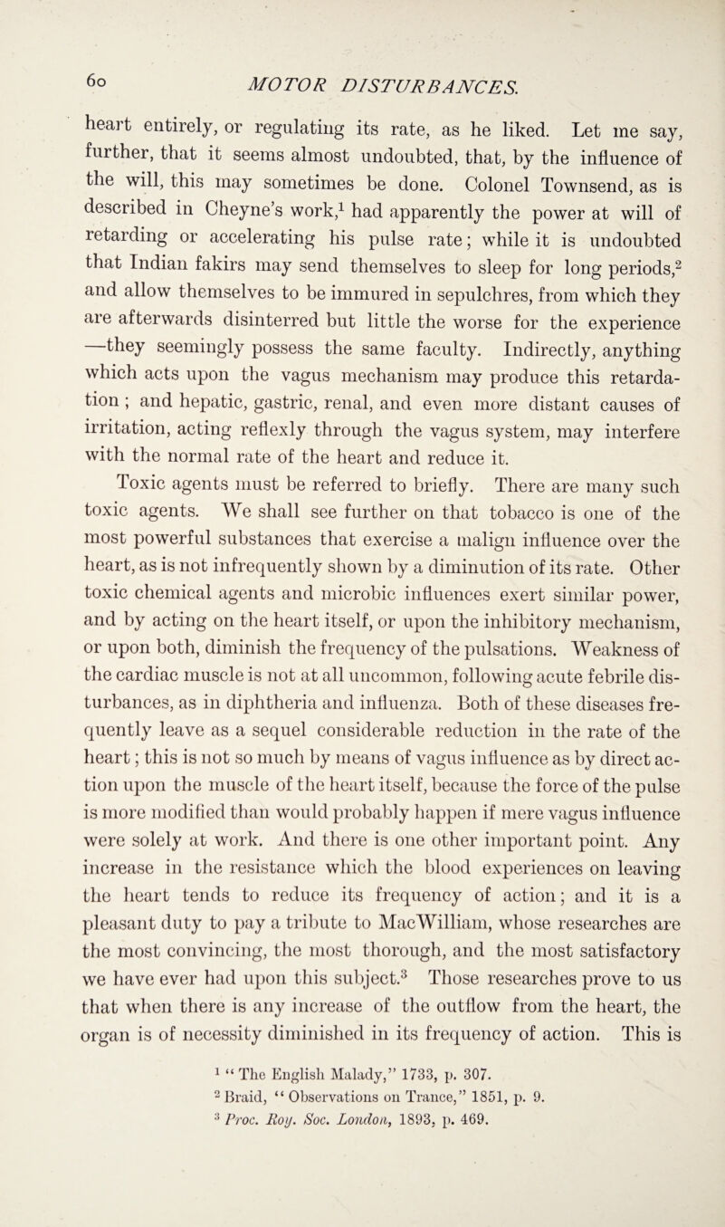 heart entirely, or regulating its rate, as he liked. Let me say, further, that it seems almost undoubted, that, by the influence of the will, this may sometimes be done. Colonel Townsend, as is described in Cheyne’s work,1 had apparently the power at will of retarding or accelerating his pulse rate; while it is undoubted that Indian fakirs may send themselves to sleep for long periods,2 and allow themselves to be immured in sepulchres, from which they are afterwards disinterred but little the worse for the experience they seemingly possess the same faculty. Indirectly, anything which acts upon the vagus mechanism may produce this retarda¬ tion ; and hepatic, gastric, renal, and even more distant causes of irritation, acting reflexly through the vagus system, may interfere with the normal rate of the heart and reduce it. Toxic agents must be referred to briefly. There are many such toxic agents. We shall see further on that tobacco is one of the most powerful substances that exercise a malign influence over the heart, as is not infrequently shown by a diminution of its rate. Other toxic chemical agents and microbic influences exert similar power, and by acting on the heart itself, or upon the inhibitory mechanism, or upon both, diminish the frequency of the pulsations. Weakness of the cardiac muscle is not at all uncommon, following acute febrile dis¬ turbances, as in diphtheria and influenza. Both of these diseases fre¬ quently leave as a sequel considerable reduction in the rate of the heart; this is not so much by means of vagus influence as by direct ac¬ tion upon the muscle of the heart itself, because the force of the pulse is more modified than would probably happen if mere vagus influence were solely at work. And there is one other important point. Any increase in the resistance which the blood experiences on leaving the heart tends to reduce its frequency of action; and it is a pleasant duty to pay a tribute to MacWilliam, whose researches are the most convincing, the most thorough, and the most satisfactory we have ever had upon this subject.3 Those researches prove to us that when there is any increase of the outflow from the heart, the organ is of necessity diminished in its frequency of action. This is 1 “ The English Malady,” 1733, p. 307. 2 Braid, “ Observations on Trance,” 1851, p. 9. 3 Proc. Roy. Soc. London, 1893, p. 469.