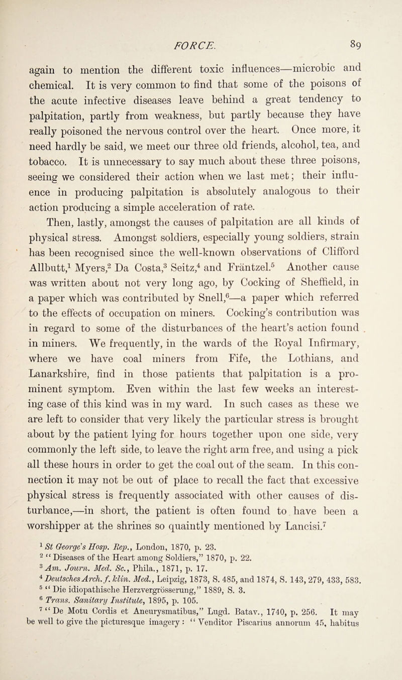 again to mention the different toxic influences—microbic and chemical. It is very common to find that some of the poisons of the acute infective diseases leave behind a great tendency to palpitation, partly from weakness, but partly because they have really poisoned the nervous control over the heart. Once more, it need hardly be said, we meet our three old friends, alcohol, tea, and tobacco. It is unnecessary to say much about these three poisons, seeing we considered their action when we last met; their influ¬ ence in producing palpitation is absolutely analogous to their action producing a simple acceleration of rate. Then, lastly, amongst the causes of palpitation are all kinds of physical stress. Amongst soldiers, especially young soldiers, strain has been recognised since the well-known observations of Clifford Allbutt,1 Myers,2 Da Costa,3 Seitz,4 and Frantzel.5 Another cause was written about not very long ago, by Cocking of Sheffield, in a paper which was contributed by Snell,6—a paper which referred to the effects of occupation on miners. Cooking’s contribution was in regard to some of the disturbances of the heart’s action found . in miners. We frequently, in the wards of the Royal Infirmary, where we have coal miners from Fife, the Lothians, and Lanarkshire, find in those patients that palpitation is a pro¬ minent symptom. Even within the last few weeks an interest¬ ing case of this kind was in my ward. In such cases as these we are left to consider that very likely the particular stress is brought about by the patient lying for hours together upon one side, very commonly the left side, to leave the right arm free, and using a pick all these hours in order to get the coal out of the seam. In this con¬ nection it may not be out of place to recall the fact that excessive physical stress is frequently associated with other causes of dis¬ turbance,—in short, the patient is often found to have been a worshipper at the shrines so quaintly mentioned by Lancisi.7 1 St George s Hosp. Rep., London, 1870, p. 23. 2 11 Diseases of the Heart among Soldiers,” 1870, p. 22. 3 Am. Journ. Med. Sc., Phila., 1871, p. 17. 4 Deutsches Arch.f. Min. Med., Leipzig, 1873, S. 485, and 1874, S. 143, 279, 433, 583. 5 “ Die idiopathische Herzvergrosserung, ” 1889, S. 3. 6 Trans. Sanitary Institute, 1895, p. 105. 7 “ De Motn Cordis et Aneurysmatibus,” Lngd. Batav., 1740, p. 256. It may be well to give the picturesque imagery : “ Venditor Piscarius annorum 45, habitus