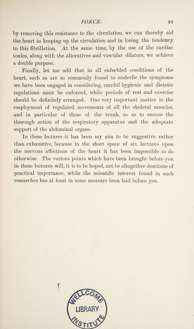 by removing this resistance to the circulation, we can thereby aid the heart in keeping up the circulation and in losing the tendency to this fibrillation. At the same time, by the use oi' the cardiac tonics, along with the alteratives and vascular dilators, we achieve a double purpose. Finally, let me add that in all enfeebled conditions of the heart, such as are so commonly found to underlie the symptoms we have been engaged in considering, careful hygienic and dietetic regulations must be enforced, while periods of rest and exercise should be definitely arranged. One very important matter is the employment of regulated movements of all the skeletal muscles, and in particular of those of the trunk, so as to ensure the thorough action of the respiratory apparatus and the adequate support of the abdominal organs. In these lectures it has been my aim to be suggestive rather than exhaustive, because in the short space of six lectures upon the nervous affections of the heart it has been impossible to do otherwise. The various points which have been brought before you . in these lectures will, it is to be hoped, not be altogether destitute of practical importance, while the scientific interest found in such researches has at least in some measure been laid before you. r