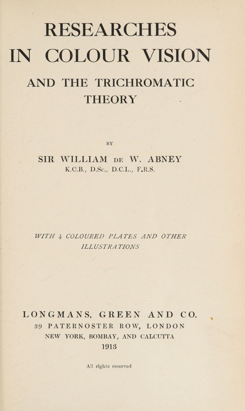 RESEARCHES IN COLOUR VISION AND THE TRICHROMATIC THEORY SIR WILLIAM de W. ABNEY K.C.B., D.Sc., D.C.L., F.R.S. WITH 4 COLOURED PLATES AND OTHER ILL US TR A TIONS LONGMANS, GREEN AND CO. 39 PATERNOSTER ROW, LONDON NEW YORK, BOMBAY, AND CALCUTTA 1913 All rights reserved