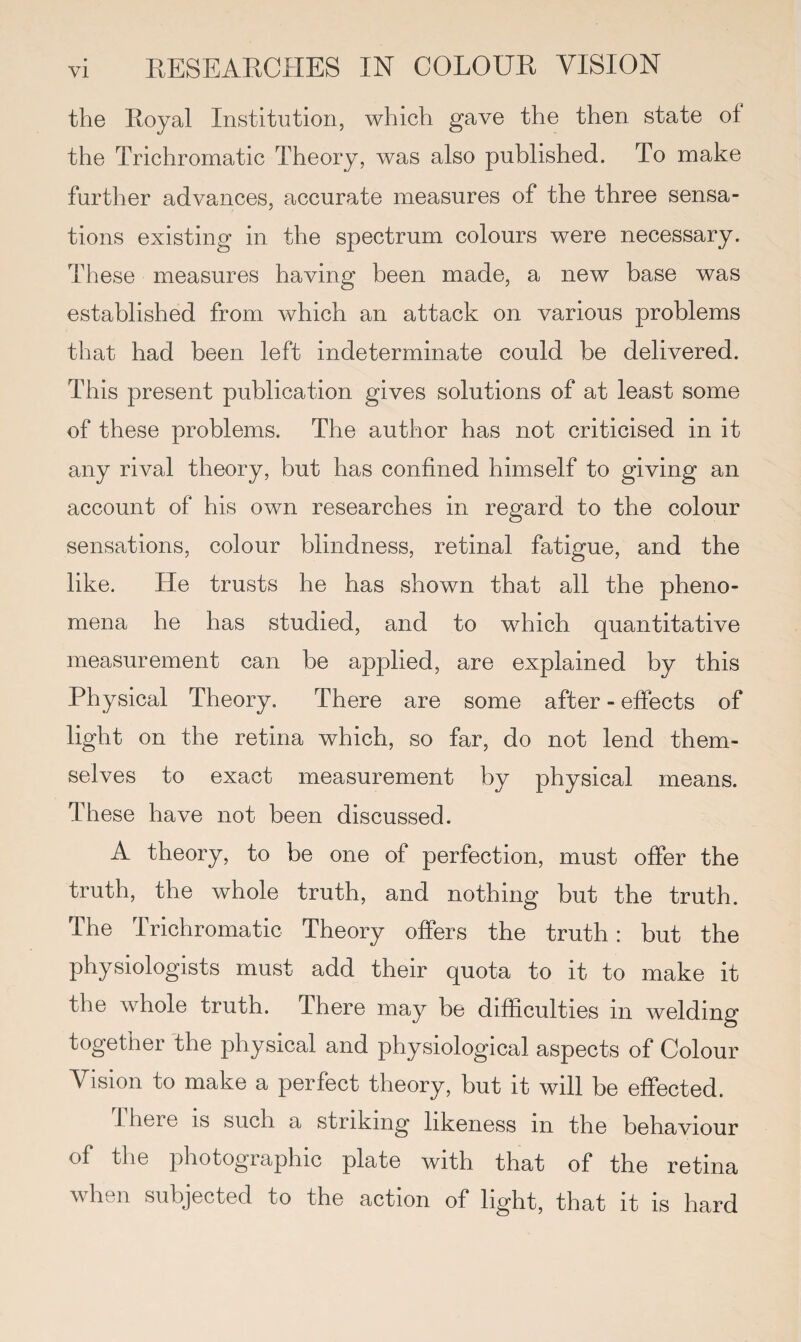 the Royal Institution, which gave the then state of the Trichromatic Theory, was also published. To make further advances, accurate measures of the three sensa¬ tions existing in the spectrum colours were necessary. These measures having been made, a new base was established from which an attack on various problems that had been left indeterminate could be delivered. This present publication gives solutions of at least some of these problems. The author has not criticised in it any rival theory, but has confined himself to giving an account of his own researches in regard to the colour sensations, colour blindness, retinal fatigue, and the like. He trusts he has shown that all the pheno¬ mena he has studied, and to which quantitative measurement can be applied, are explained by this Physical Theory. There are some after-effects of light on the retina which, so far, do not lend them¬ selves to exact measurement by physical means. These have not been discussed. A theory, to be one of perfection, must offer the truth, the whole truth, and nothing but the truth. The Trichromatic Theory offers the truth: but the physiologists must add their quota to it to make it the whole truth. There may be difficulties in welding together the physical and physiological aspects of Colour Vision to make a perfect theory, but it will be effected. there is such a striking likeness in the behaviour of the photographic plate with that of the retina when subjected to the action of light, that it is hard