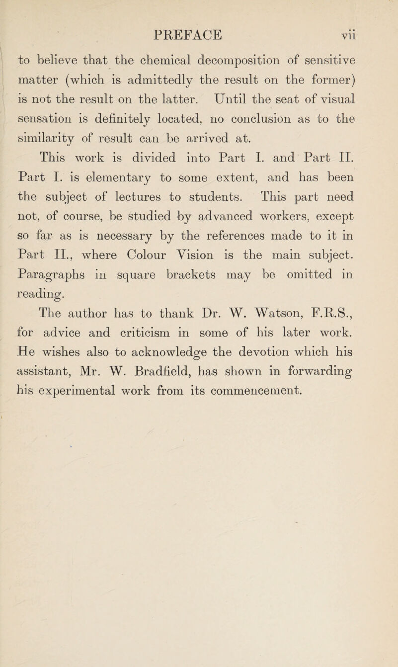 to believe that the chemical decomposition of sensitive matter (which is admittedly the result on the former) is not the result on the latter. Until the seat of visual sensation is definitely located, no conclusion as to the similarity of result can be arrived at. This work is divided into Part I. and Part II. Part I. is elementary to some extent, and has been the subject of lectures to students. This part need not, of course, be studied by advanced workers, except so far as is necessary by the references made to it in Part II., where Colour Vision is the main subject. Paragraphs in square brackets may be omitted in reading. The author has to thank Dr. W. Watson, F.P.S., for advice and criticism in some of his later work. He wishes also to acknowledge the devotion which his assistant, Mr. W. Bradfield, has shown in forwarding his experimental work from its commencement.