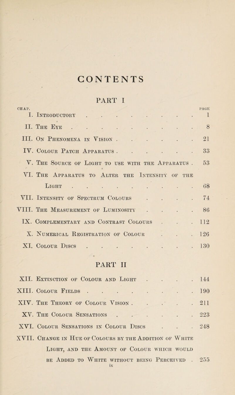 CONTENTS PART I CHAP. I. Introductory ........ a II. The Eye ......... III. On Phenomena in Vision ...... IV. Colour Patch Apparatus ...... V. The Source of Light to use with the Apparatus . r- - $ VI. The Apparatus to Alter the Intensity of the Light ......... VII. Intensity of Spectrum Colours . . . . VIII. The Measurement of Luminosity . . . . IX. Complementary and Contrast Colours X. Numerical Registration of Colour XI. Colour Discs ........ PART II XII. Extinction of Colour and Light . . . . XIII. Colour Fields ........ XIV. The Theory of Colour Vision . . . XV. The Colour Sensations ...... XVI. Colour Sensations in Colour Discs XVII. Change in Hue of Colours by the Addition of White Light, and the Amount of Colour which would be Added to White without being Perceived . PAGE 1 8 21 33 53 68 74 86 112 126 130 144 190 211 223 248 255