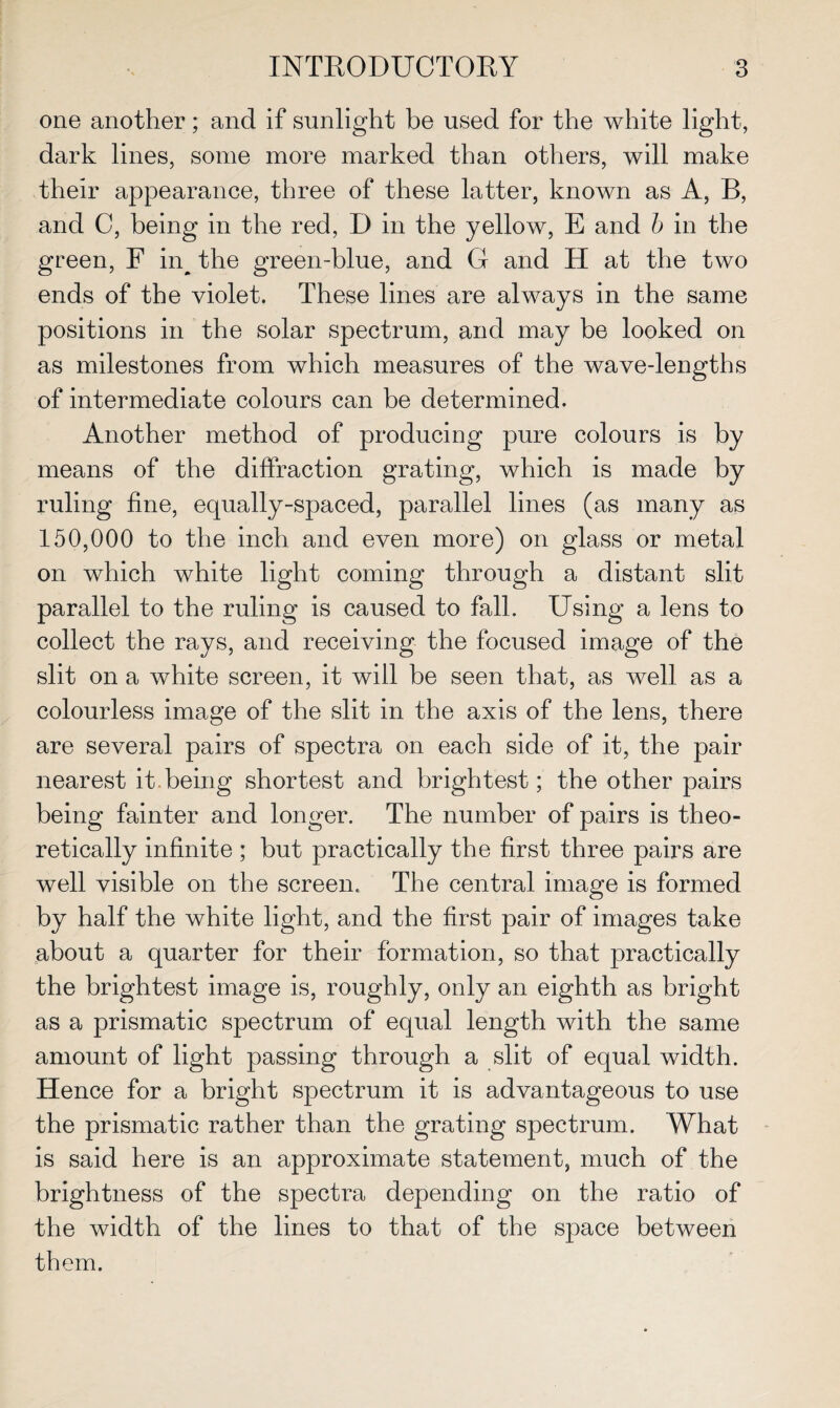 one another; and if sunlight be used for the white light, dark lines, some more marked than others, will make their appearance, three of these latter, known as A, B, and C, being in the red, D in the yellow, E and b in the green, F nq the green-blue, and G and H at the two ends of the violet. These lines are always in the same positions in the solar spectrum, and may be looked on as milestones from which measures of the wave-lengths of intermediate colours can be determined. Another method of producing pure colours is by means of the diffraction grating, which is made by ruling fine, equally-spaced, parallel lines (as many as 150,000 to the inch and even more) on glass or metal on which white light coming through a distant slit parallel to the ruling is caused to fall. Using a lens to collect the rays, and receiving the focused image of the slit on a white screen, it will be seen that, as well as a colourless image of the slit in the axis of the lens, there are several pairs of spectra on each side of it, the pair nearest it being shortest and brightest; the other pairs being fainter and longer. The number of pairs is theo¬ retically infinite ; but practically the first three pairs are well visible on the screen. The central image is formed by half the white light, and the first pair of images take about a quarter for their formation, so that practically the brightest image is, roughly, only an eighth as bright as a prismatic spectrum of equal length with the same amount of light passing through a slit of equal width. Hence for a bright spectrum it is advantageous to use the prismatic rather than the grating spectrum. What is said here is an approximate statement, much of the brightness of the spectra depending on the ratio of the width of the lines to that of the space between them.