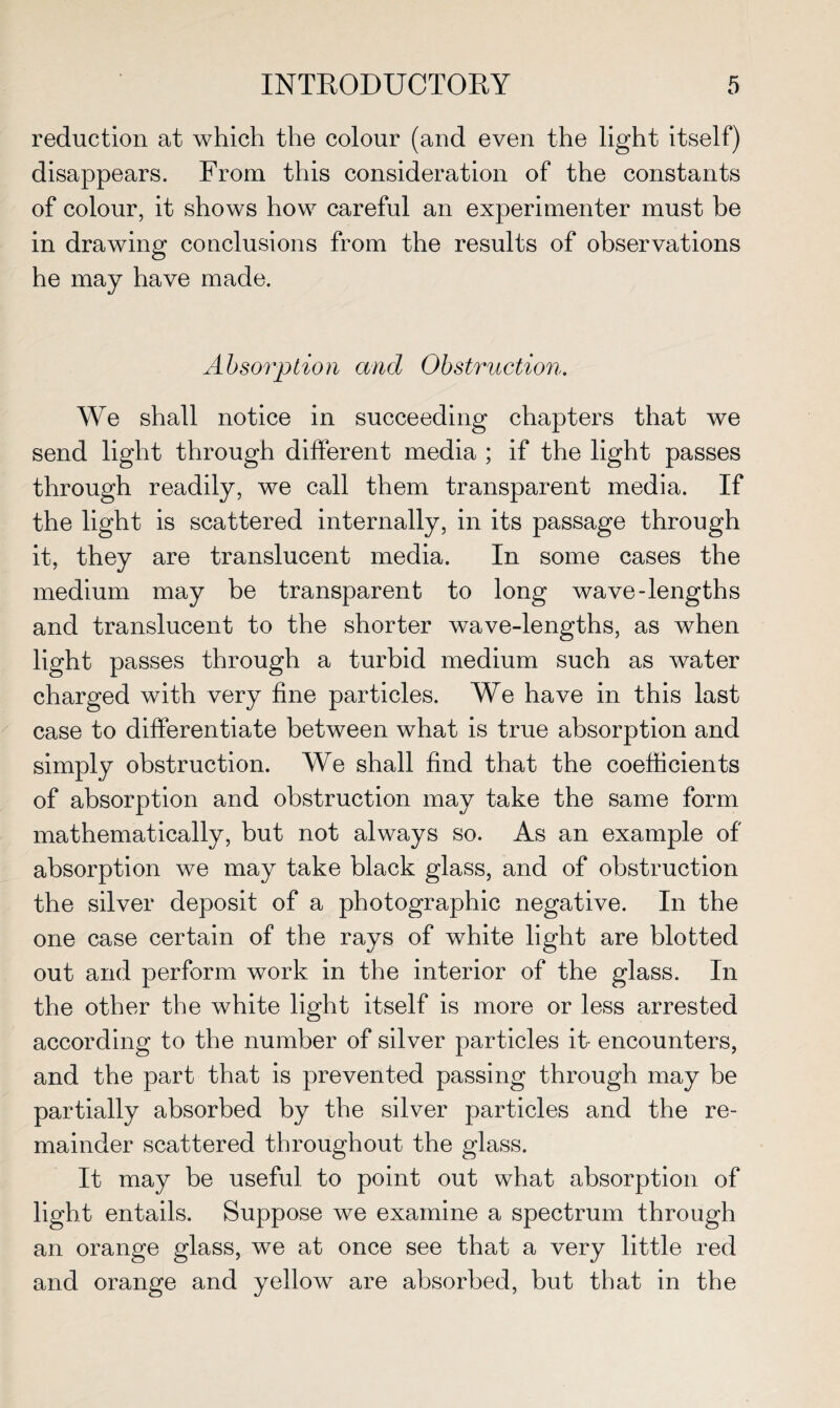 reduction at which the colour (and even the light itself) disappears. From this consideration of the constants of colour, it shows how careful an experimenter must be in drawing conclusions from the results of observations he may have made. Absorption and Obstruction. We shall notice in succeeding chapters that we send light through different media ; if the light passes through readily, we call them transparent media. If the light is scattered internally, in its passage through it, they are translucent media. In some cases the medium may be transparent to long wave-lengths and translucent to the shorter wave-lengths, as when light passes through a turbid medium such as water charged with very fine particles. We have in this last case to differentiate between what is true absorption and simply obstruction. We shall find that the coefficients of absorption and obstruction may take the same form mathematically, but not always so. As an example of absorption we may take black glass, and of obstruction the silver deposit of a photographic negative. In the one case certain of the rays of white light are blotted out and perform work in the interior of the glass. In the other the white light itself is more or less arrested according to the number of silver particles it- encounters, and the part that is prevented passing through may he partially absorbed by the silver particles and the re¬ mainder scattered throughout the glass. It may be useful to point out what absorption of light entails. Suppose we examine a spectrum through an orange glass, we at once see that a very little red and orange and yellow are absorbed, but that in the