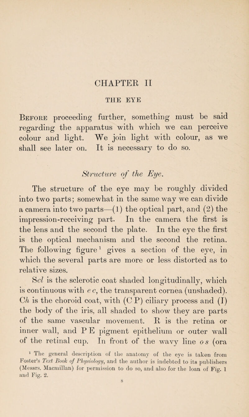 CHAPTER II THE EYE Before proceeding further, something must be said regarding the apparatus with which we can perceive colour and light. We join light with colour, as we shall see later on. It is necessary to do so. Structure of the Eye. The structure of the eye may be roughly divided into two parts; somewhat in the same way we can divide a camera into two parts—(1) the optical part, and (2) the impression-receiving part. In the camera the first is the lens and the second the plate. In the eye the first is the optical mechanism and the second the retina. The following figure1 gives a section of the eye, in which the several parts are more or less distorted as to relative sizes. Scl is the sclerotic coat shaded longitudinally, which is continuous with ec, the transparent cornea (unshaded). C/i is the choroid coat, with (CP) ciliary process and (I) the body of the iris, all shaded to show they are parts of the same vascular movement. It is the retina or inner wall, and P E pigment epithelium or outer wall of the retinal cup. In front of the wavy line o s (ora 1 The general description of the anatomy of the eye is taken from Foster’s Text Book of Physiology, and the author is indebted to its publishers (Messrs. Macmillan) for permission to do so, and also for the loan of Fig. 1 and Fig. 2.