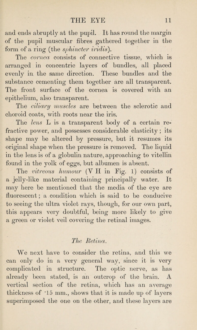 and ends abruptly at the pupil. It has round the margin of the pupil muscular fibres gathered together in the form of a ring (the sphincter iridis). The cornea consists of connective tissue, which is arranged in concentric layers of bundles, all placed evenly in the same direction. These bundles and the substance cementing them together are all transparent. The front surface of the cornea is covered with an epithelium, also transparent. The ciliary muscles are between the sclerotic and choroid coats, with roots near the iris. The lens L is a transparent body of a certain re¬ fractive power, and possesses considerable elasticity ; its shape may be altered by pressure, but it resumes its original shape when the pressure is removed. The liquid in the lens is of a globulin nature, approaching to vitellin found in the yolk of eggs, but albumen is absent. The vitreous humour (V H in Fig. 1) consists of a jelly-like material containing principally water. It may here be mentioned that the media of the eye are fluorescent; a condition which is said to be conducive to seeing the ultra violet rays, though, for our own part, this appears very doubtful, being more likely to give a green or violet veil covering the retinal images. The Retina. We next have to consider the retina, and this we can only do in a very general way, since it is very complicated in structure. The optic nerve, as has already been stated, is an outcrop of the brain. A vertical section of the retina, which has an average thickness of *15 mm., shows that it is made up of layers superimposed the one on the other, and these layers are