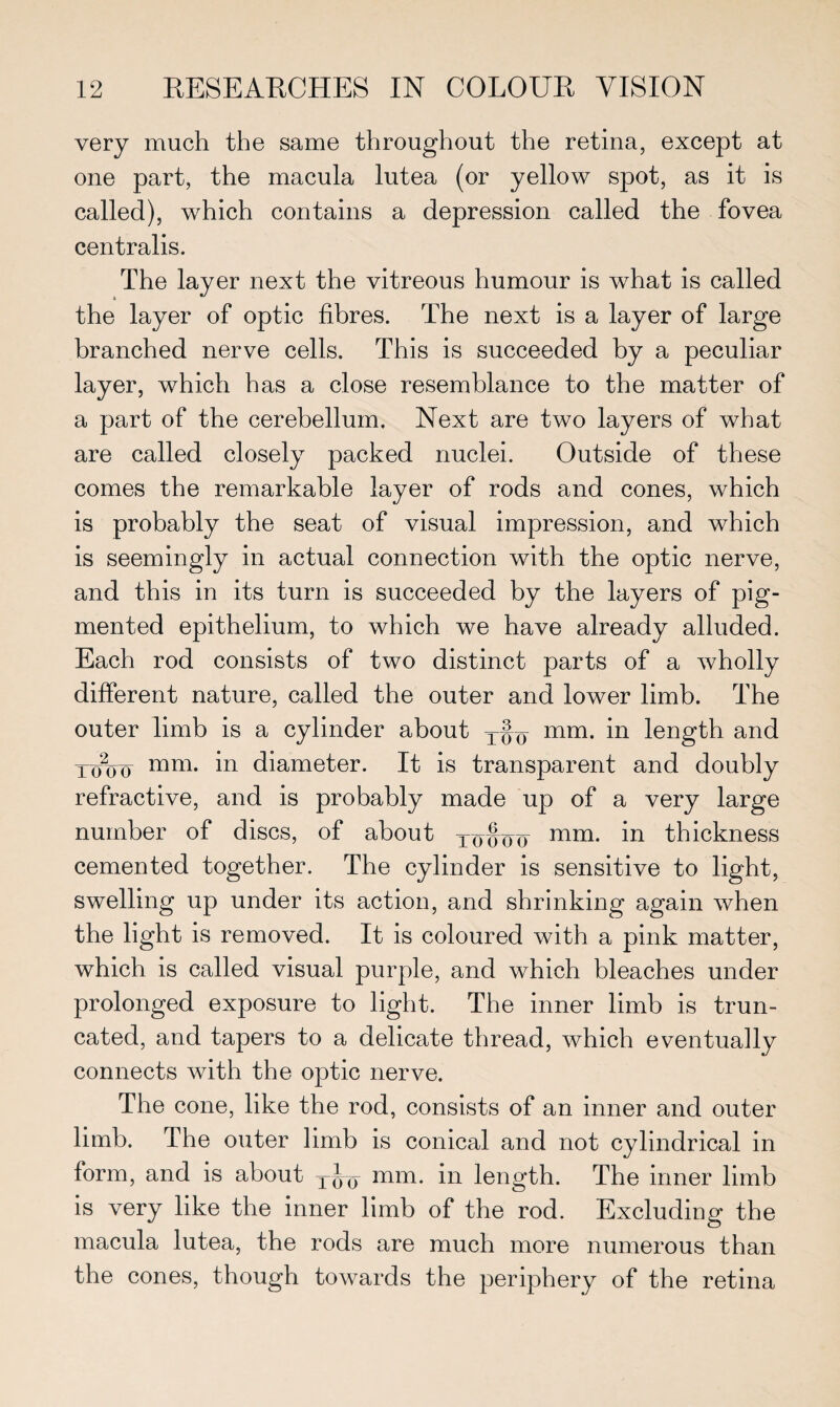 very much the same throughout the retina, except at one part, the macula lutea (or yellow spot, as it is called), which contains a depression called the fovea centralis. The layer next the vitreous humour is what is called the layer of optic fibres. The next is a layer of large branched nerve cells. This is succeeded by a peculiar layer, which has a close resemblance to the matter of a part of the cerebellum. Next are two layers of what are called closely packed nuclei. Outside of these comes the remarkable layer of rods and cones, which is probably the seat of visual impression, and which is seemingly in actual connection with the optic nerve, and this in its turn is succeeded by the layers of pig¬ mented epithelium, to which we have already alluded. Each rod consists of two distinct parts of a wholly different nature, called the outer and lower limb. The outer limb is a cylinder about t§q mm. in length and xo2oo mm. in diameter. It is transparent and doubly refractive, and is probably made up of a very large number of discs, of about 10S00 mi*i. in thickness cemented together. The cylinder is sensitive to light, swelling up under its action, and shrinking again when the light is removed. It is coloured with a pink matter, which is called visual purple, and which bleaches under prolonged exposure to light. The inner limb is trun¬ cated, and tapers to a delicate thread, which eventually connects with the optic nerve. The cone, like the rod, consists of an inner and outer limb. The outer limb is conical and not cylindrical in form, and is about tJq mm. in length. The inner limb is very like the inner limb of the rod. Excluding the macula lutea, the rods are much more numerous than the cones, though towards the periphery of the retina