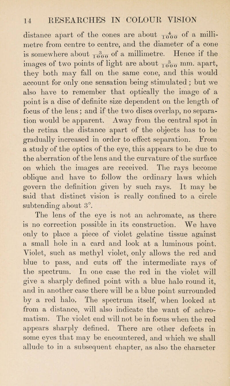 distance apart of the cones are about Xo4oo °f a milli¬ metre from centre to centre, and the diameter of a cone is somewhere about Xc?oo a millimetre. Hence if the images of two points of light are about XXoo mm- apart, they both may fall on the same cone, and this would account for only one sensation being stimulated ; but we also have to remember that optically the image of a point is a disc of definite size dependent on the length of focus of the lens ; and if the two discs overlap, no separa¬ tion would be apparent. Away from the central spot in the retina the distance apart of the objects has to be gradually increased in order to effect separation. From a study of the optics of the eye, this appears to be due to the aberration of the lens and the curvature of the surface on which the images are received. The rays become oblique and have to follow the ordinary laws which govern the definition given by such rays. It may be said that distinct vision is really confined to a circle subtending about 3°. The lens of the eye is not an achromate, as there is no correction possible in its construction. We have only to place a piece of violet gelatine tissue against a small hole in a card and look at a luminous point. Violet, such as methyl violet, only allows the red and blue to pass, and cuts off the intermediate rays of the spectrum. In one case the red in the violet will give a sharply defined point with a blue halo round it, and in another case there will be a blue point surrounded by a red halo. The spectrum itself, when looked at from a distance, will also indicate the want of achro¬ matism. The violet end will not be in focus when the red appears sharply defined. There are other defects in some eyes that may be encountered, and which we shall allude to in a subsequent chapter, as also the character
