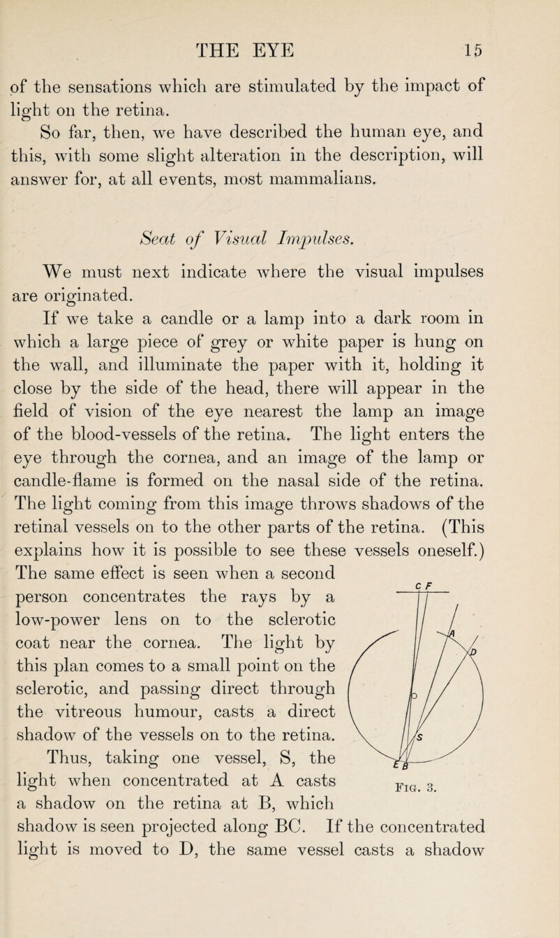 of the sensations which are stimulated by the impact of light on the retina. So far, then, we have described the human eye, and this, with some slight alteration in the description, will answer for, at all events, most mammalians. Seat of Visual Impulses. We must next indicate where the visual impulses are originated. If we take a candle or a lamp into a dark room in which a large piece of grey or white paper is hung on the wall, and illuminate the paper with it, holding it close by the side of the head, there will appear in the field of vision of the eye nearest the lamp an image of the blood-vessels of the retina. The light enters the eye through the cornea, and an image of the lamp or candle-flame is formed on the nasal side of the retina. The light coming from this image throws shadows of the retinal vessels on to the other parts of the retina. (This explains how it is possible to see these vessels oneself.) The same effect is seen when a second person concentrates the rays by a low-power lens on to the sclerotic coat near the cornea. The light by this plan comes to a small point on the sclerotic, and passing direct through the vitreous humour, casts a direct shadow of the vessels on to the retina. Thus, taking one vessel, S, the light when concentrated at A casts a shadow on the retina at B, which shadow is seen projected along BC. If the concentrated light is moved to D, the same vessel casts a shadow