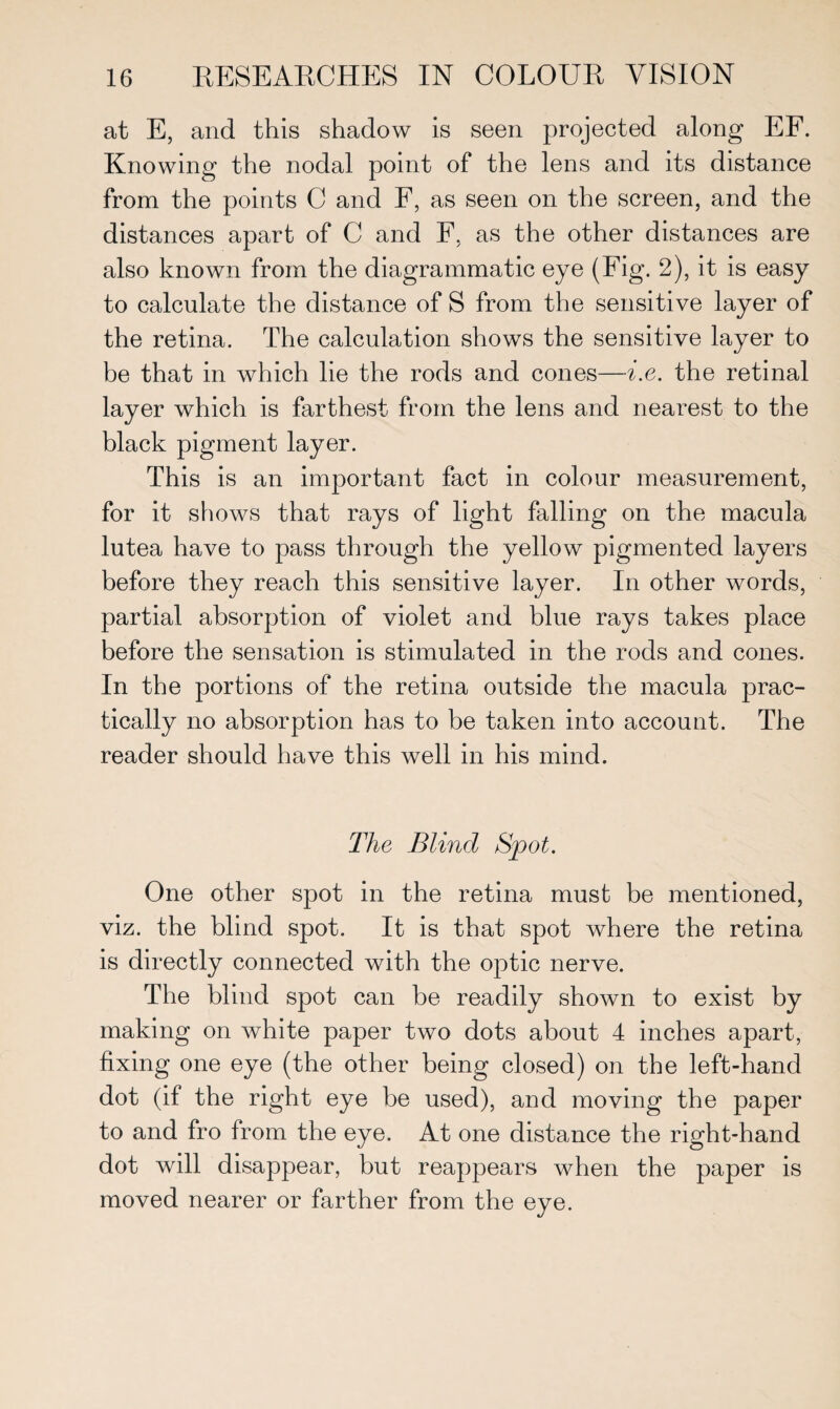 at E, and this shadow is seen projected along EF. Knowing the nodal point of the lens and its distance from the points C and F, as seen on the screen, and the distances apart of C and F, as the other distances are also known from the diagrammatic eye (Fig. 2), it is easy to calculate the distance of S from the sensitive layer of the retina. The calculation shows the sensitive layer to be that in which lie the rods and cones—i.e. the retinal layer which is farthest from the lens and nearest to the black pigment layer. This is an important fact in colour measurement, for it shows that rays of light falling on the macula lutea have to pass through the yellow pigmented layers before they reach this sensitive layer. In other words, partial absorption of violet and blue rays takes place before the sensation is stimulated in the rods and cones. In the portions of the retina outside the macula prac¬ tically no absorption has to be taken into account. The reader should have this well in his mind. The Blind Spot. One other spot in the retina must be mentioned, viz. the blind spot. It is that spot where the retina is directly connected with the optic nerve. The blind spot can be readily shown to exist by making on white paper two dots about 4 inches apart, fixing one eye (the other being closed) on the left-hand dot (if the right eye be used), and moving the paper to and fro from the eye. At one distance the right-hand dot will disappear, but reappears when the paper is moved nearer or farther from the eye.