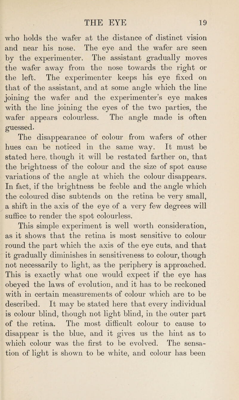 who holds the wafer at the distance of distinct vision and near his nose. The eye and the wafer are seen by the experimenter. The assistant gradually moves the wafer away from the nose towards the right or the left. The experimenter keeps his eye fixed on that of the assistant, and at some angle which the line joining the wafer and the experimenter’s eye makes with the line joining the eyes of the two parties, the wafer appears colourless. The angle made is often guessed. The disappearance of colour from wafers of other hues can be noticed in the same way. It must be stated here, though it will be restated farther on, that the brightness of the colour and the size of spot cause variations of the angle at which the colour disappears. In fact, if the brightness be feeble and the angle which the coloured disc subtends on the retina be very small, a shift in the axis of the eye of a very few degrees will suffice to render the spot colourless. This simple experiment is well worth consideration, as it shows that the retina is most sensitive to colour round the part which the axis of the eye cuts, and that it gradually diminishes in sensitiveness to colour, though not necessarily to light, as the periphery is approached. This is exactly what one would expect if the eye has obeyed the laws of evolution, and it has to be reckoned with in certain measurements of colour which are to be described. It may be stated here that every individual is colour blind, though not light blind, in the outer part of the retina. The most difficult colour to cause to disappear is the blue, and it gives us the hint as to which colour was the first to be evolved. The sensa¬ tion of light is shown to be white, and colour has been