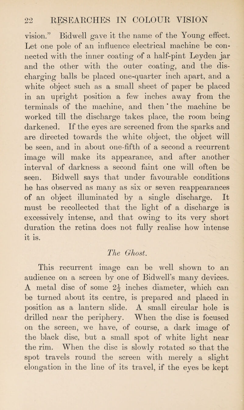 vision.” Bid well gave it the name of the Young effect. Let one pole of an influence electrical machine be con¬ nected with the inner coating of a half-pint Leyden jar and the other with the outer coating, and the dis¬ charging balls be placed one-quarter inch apart, and a white object such as a small sheet of paper be placed in an upright position a few inches away from the terminals of the machine, and then * the machine be worked till the discharge takes place, the room being darkened. If the eyes are screened from the sparks and are directed towards the white object, the object will be seen, and in about one-fifth of a second a recurrent image will make its appearance, and after another interval of darkness a second faint one will often be seen. Bidwell says that under favourable conditions he has observed as many as six or seven reappearances of an object illuminated by a single discharge. It must be recollected that the light of a discharge is excessively intense, and that owing to its very short duration the retina does not fully realise how intense it is. The Ghost. This recurrent image can be well shown to an audience on a screen by one of BidwelTs many devices. A metal disc of some 2j inches diameter, which can be turned about its centre, is prepared and placed in position as a lantern slide. A small circular hole is drilled near the periphery. When the disc is focused on the screen, we have, of course, a dark image of the black disc, but a small spot of white light near the rim. When the disc is slowly rotated so that the spot travels round the screen with merely a slight elongation in the line of its travel, if the eyes be kept
