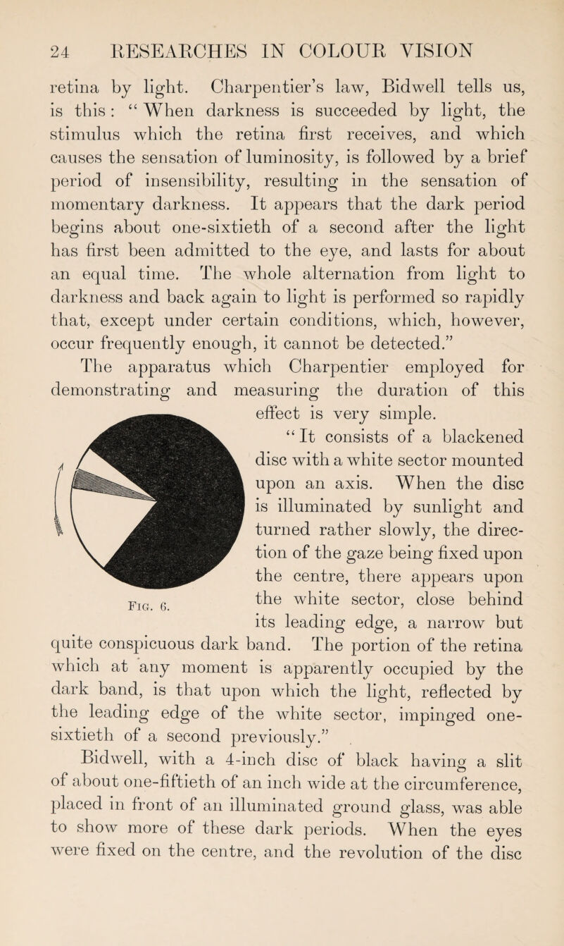 retina by light. Charpentier’s law, Bidwell tells us, is this : “ When darkness is succeeded by light, the stimulus which the retina first receives, and which causes the sensation of luminosity, is followed by a brief period of insensibility, resulting in the sensation of momentary darkness. It appears that the dark period begins about one-sixtieth of a second after the light has first been admitted to the eye, and lasts for about an equal time. The whole alternation from light to darkness and back again to light is performed so rapidly that, except under certain conditions, which, however, occur frequently enough, it cannot be detected.” The apparatus which Charpentier employed for demonstrating and measuring the duration of this effect is very simple. “ It consists of a blackened disc with a white sector mounted upon an axis. When the disc is illuminated by sunlight and turned rather slowly, the direc¬ tion of the gaze being fixed upon the centre, there appears upon the white sector, close behind its leading edge, a narrow but quite conspicuous dark band. The portion of the retina which at any moment is apparently occupied by the dark band, is that upon which the light, reflected by the leading edge of the white sector, impinged one- sixtieth of a second previously.” Bidwell, with a 4-inch disc of black having a slit of about one-fiftieth of an inch wide at the circumference, placed in front of an illuminated ground glass, was able to show more of these dark periods. When the eyes were fixed on the centre, and the revolution of the disc