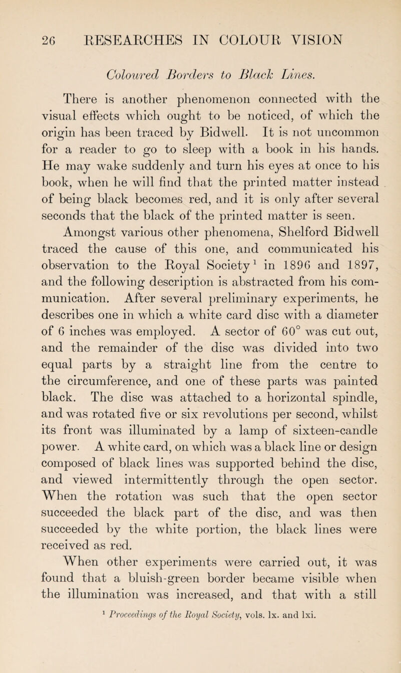 Coloured Borders to Black Lines. There is another phenomenon connected with the visual effects which ought to be noticed, of which the origin has been traced by Bidwell. It is not uncommon for a reader to go to sleep with a book in his hands. He may wake suddenly and turn his eyes at once to his book, when he will find that the printed matter instead of being black becomes red, and it is only after several seconds that the black of the printed matter is seen. Amongst various other phenomena, Shelford Bidwell traced the cause of this one, and communicated his observation to the Royal Society1 in 1896 and 1897, and the following description is abstracted from his com¬ munication. After several preliminary experiments, he describes one in which a white card disc with a diameter of 6 inches was employed. A sector of 60° was cut out, and the remainder of the disc was divided into two equal parts by a straight line from the centre to the circumference, and one of these parts was painted black. The disc was attached to a horizontal spindle, and was rotated five or six revolutions per second, whilst its front was illuminated by a lamp of sixteen-candle power. A white card, on which was a black line or design composed of black lines was supported behind the disc, and viewed intermittently through the open sector. When the rotation was such that the open sector succeeded the black part of the disc, and was then succeeded by the white portion, the black lines were received as red. When other experiments were carried out, it was found that a bluish-green border became visible when the illumination was increased, and that with a still 1 Proceedings of the Royal Society, vols. lx. and lxi.