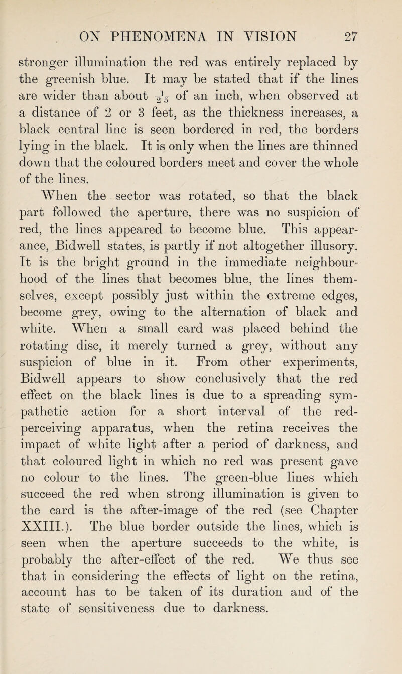 stronger illumination the red was entirely replaced by the greenish blue. It may be stated that if the lines are wider than about of an inch, when observed at a distance of 2 or 3 feet, as the thickness increases, a black central line is seen bordered in red, the borders lying in the black. It is only when the lines are thinned down that the coloured borders meet and cover the whole of the lines. When the sector was rotated, so that the black part followed the aperture, there was no suspicion of red, the lines appeared to become blue. This appear¬ ance, Bid well states, is partly if not altogether illusory. It is the bright ground in the immediate neighbour¬ hood of the lines that becomes blue, the lines them¬ selves, except possibly just within the extreme edges, become grey, owing to the alternation of black and white. When a small card was placed behind the rotating disc, it merely turned a grey, without any suspicion of blue in it. From other experiments, Bidwell appears to show conclusively that the red effect on the black lines is due to a spreading sym¬ pathetic action for a short interval of the red- perceiving apparatus, when the retina receives the impact of white light after a period of darkness, and that coloured light in which no red was present gave no colour to the lines. The green-blue lines which succeed the red when strong illumination is given to the card is the after-image of the red (see Chapter XXIII,). The blue border outside the lines, which is seen when the aperture succeeds to the white, is probably the after-effect of the red. We thus see that in considering the effects of light on the retina, account has to be taken of its duration and of the state of sensitiveness due to darkness.