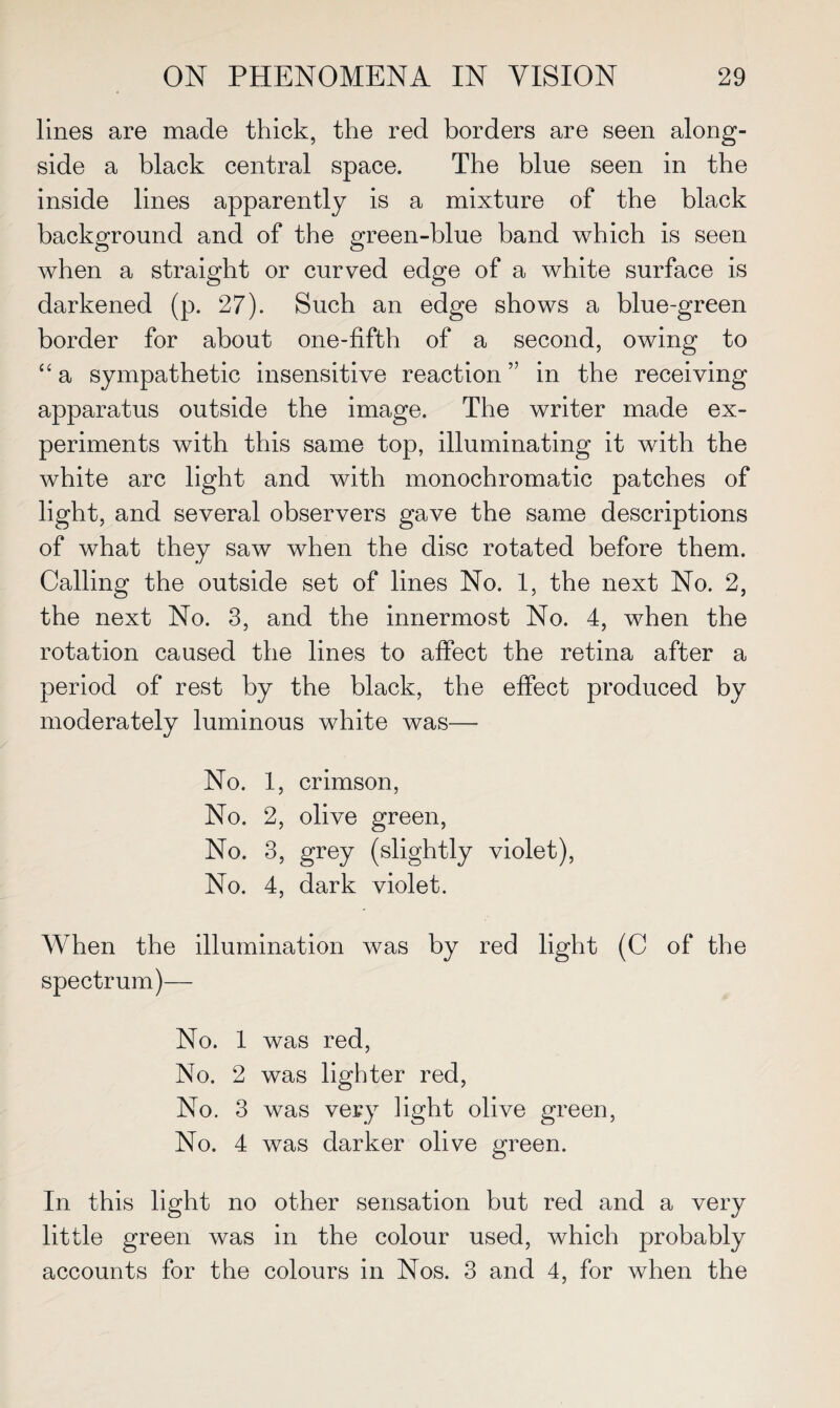 lines are made thick, the red borders are seen along¬ side a black central space. The blue seen in the inside lines apparently is a mixture of the black background and of the green-blue band which is seen when a straight or curved edge of a white surface is darkened (p. 27). Such an edge shows a blue-green border for about one-fifth of a second, owing to “ a sympathetic insensitive reaction ” in the receiving apparatus outside the image. The writer made ex¬ periments with this same top, illuminating it with the white arc light and with monochromatic patches of light, and several observers gave the same descriptions of what they saw when the disc rotated before them. Calling the outside set of lines No. 1, the next No. 2, the next No. 3, and the innermost No. 4, when the rotation caused the lines to affect the retina after a period of rest by the black, the effect produced by moderately luminous white was— No. 1, crimson, No. 2, olive green, No. 3, grey (slightly violet), No. 4, dark violet. When the illumination was by red light (C of the spectrum)— No. 1 was red, No. 2 was lighter red, No. 3 was very light olive green, No. 4 was darker olive green. In this light no other sensation but red and a very little green was in the colour used, which probably accounts for the colours in Nos. 3 and 4, for when the