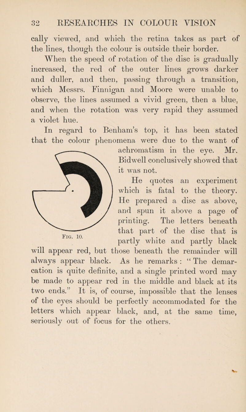 cally viewed, and which the retina takes as part of the lines, though the colour is outside their border. When the speed of rotation of the disc is gradually increased, the red of the outer lines grows darker and duller, and then, passing through a transition, which Messrs. Finnigan and Moore were unable to observe, the lines assumed a vivid green, then a blue, and when the rotation was very rapid they assumed a violet hue. In regard to Benham’s top, it has been stated that the colour phenomena were due to the want of achromatism in the eye. Mr. Bidwell conclusively showed that it was not. He quotes an experiment which is fatal to the theory. He prepared a disc as above, and spun it above a page of printing. The letters beneath that part of the disc that is partly white and partly black will appear red, but those beneath the remainder will always appear black. As he remarks : “ The demar¬ cation is quite definite, and a single printed word may be made to appear red in the middle and black at its two ends,” It is, of course, impossible that the lenses of the eyes should be perfectly accommodated for the letters which appear black, and, at the same time, seriously out of focus for the others.