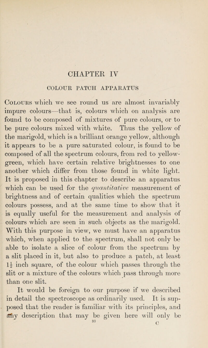 COLOUR PATCH APPARATUS Colours which we see round us are almost invariably impure colours—That is, colours which on analysis are found to be composed of mixtures of pure colours, or to be pure colours mixed with white. Thus the yellow of the marigold, which is a brilliant orange yellow, although it appears to be a pure saturated colour, is found to be composed of all the spectrum colours, from red to yellow- green, which have certain relative brightnesses to one another which differ from those found in white light. It is proposed in this chapter to describe an apparatus which can be used for the quantitative measurement of brightness and of certain qualities which the spectrum colours possess, and at the same time to show that it is equally useful for the measurement and analysis of colours which are seen in such objects as the marigold. With this purpose in view, we must have an apparatus which, when applied to the spectrum, shall not only be able to isolate a slice of colour from the spectrum by a slit placed in it, but also to produce a patch, at least lj inch square, of the colour which passes through the slit or a mixture of the colours which pass through more than one slit. It would be foreign to our purpose if we described in detail the spectroscope as ordinarily used. It is sup¬ posed that the reader is familiar with its principles, and ZCtiy description that may be given here will only be