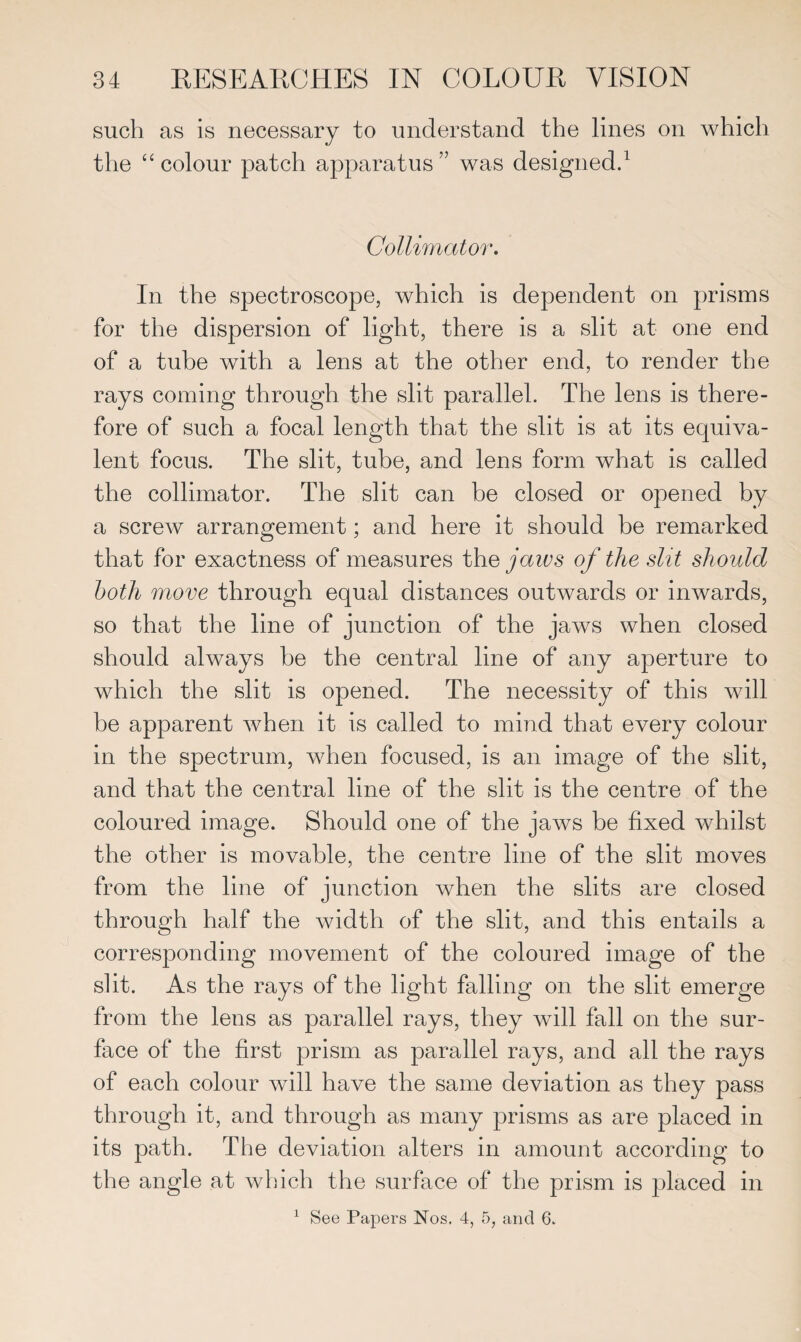 such as is necessary to understand the lines on which the “colour patch apparatus” was designed.1 Collimator. In the spectroscope, which is dependent on prisms for the dispersion of light, there is a slit at one end of a tube with a lens at the other end, to render the rays coming through the slit parallel. The lens is there¬ fore of such a focal length that the slit is at its equiva¬ lent focus. The slit, tube, and lens form what is called the collimator. The slit can be closed or opened by a screw arrangement; and here it should be remarked that for exactness of measures the jaws of the slit should both move through equal distances outwards or inwards, so that the line of junction of the jaws when closed should always be the central line of any aperture to which the slit is opened. The necessity of this will he apparent when it is called to mind that every colour in the spectrum, when focused, is an image of the slit, and that the central line of the slit is the centre of the coloured image. Should one of the jaws be fixed whilst the other is movable, the centre line of the slit moves from the line of junction when the slits are closed through half the width of the slit, and this entails a corresponding movement of the coloured image of the slit. As the rays of the light falling on the slit emerge from the lens as parallel rays, they will fall on the sur¬ face of the first prism as parallel rays, and all the rays of each colour will have the same deviation as they pass through it, and through as many prisms as are placed in its path. The deviation alters in amount according to the angle at which the surface of the prism is placed in 1 See Papers Nos. 4, 5, and 6.