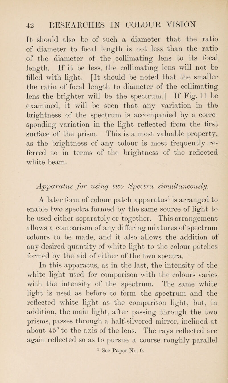 It should also be of such a diameter that the ratio of diameter to focal length is not less than the ratio of the diameter of the collimating lens to its focal length. If it be less, the collimating lens will not be filled with light. [It should be noted that the smaller the ratio of focal length to diameter of the collimating lens the brighter will be the spectrum.] If Fig. 11 be examined, it will be seen that any variation in the brightness of the spectrum is accompanied by a corre¬ sponding variation in the light reflected from the first surface of the prism. This is a most valuable property, as the brightness of any colour is most frequently re¬ ferred to in terms of the brightness of the reflected white beam. Apparatus for using two Spectra simultaneously. A later form of colour patch apparatus1 is arranged to enable two spectra formed by the same source of light to be used either separately or together. This arrangement allows a comparison of any differing mixtures of spectrum colours to be made, and it also allows the addition of any desired quantity of white light to the colour patches formed by the aid of either of the two spectra. In this apparatus, as in the last, the intensity of the white light used for comparison with the colours varies with the intensity of the spectrum. The same white light is used as before to form the spectrum and the reflected white light as the comparison light, but, in addition, the main light, after passing through the two prisms, passes through a half-silvered mirror, inclined at about 45° to the axis of the lens. The rays reflected are again reflected so as to pursue a course roughly parallel 1 See Paper No. 6.